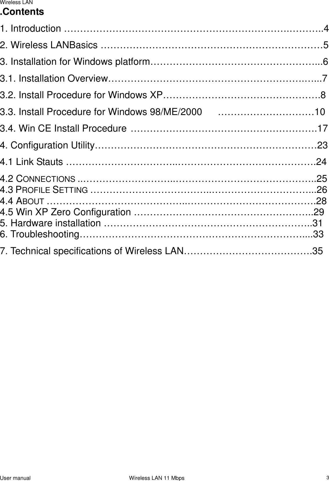 Wireless LANUser manual                                                                 Wireless LAN 11 Mbps3.Contents1. Introduction …………………………………………………………….………..42. Wireless LANBasics ……………………………………………………………53. Installation for Windows platform……………………………………………...63.1. Installation Overview…………………………………………………….…...73.2. Install Procedure for Windows XP………………………………………….83.3. Install Procedure for Windows 98/ME/2000 …………………………103.4. Win CE Install Procedure ………………………………………………….174. Configuration Utility……………………………………………………………234.1 Link Stauts ……………………………..…………………………………….244.2 CONNECTIONS ..………………………..……………………………………..254.3 PROFILE SETTING ………………………………..…………………………...264.4 ABOUT ……………………………………..………………………………….284.5 Win XP Zero Configuration ………………………………………………..295. Hardware installation ………………………………………………………..316. Troubleshooting……………………………………………………………....337. Technical specifications of Wireless LAN………………………………….35