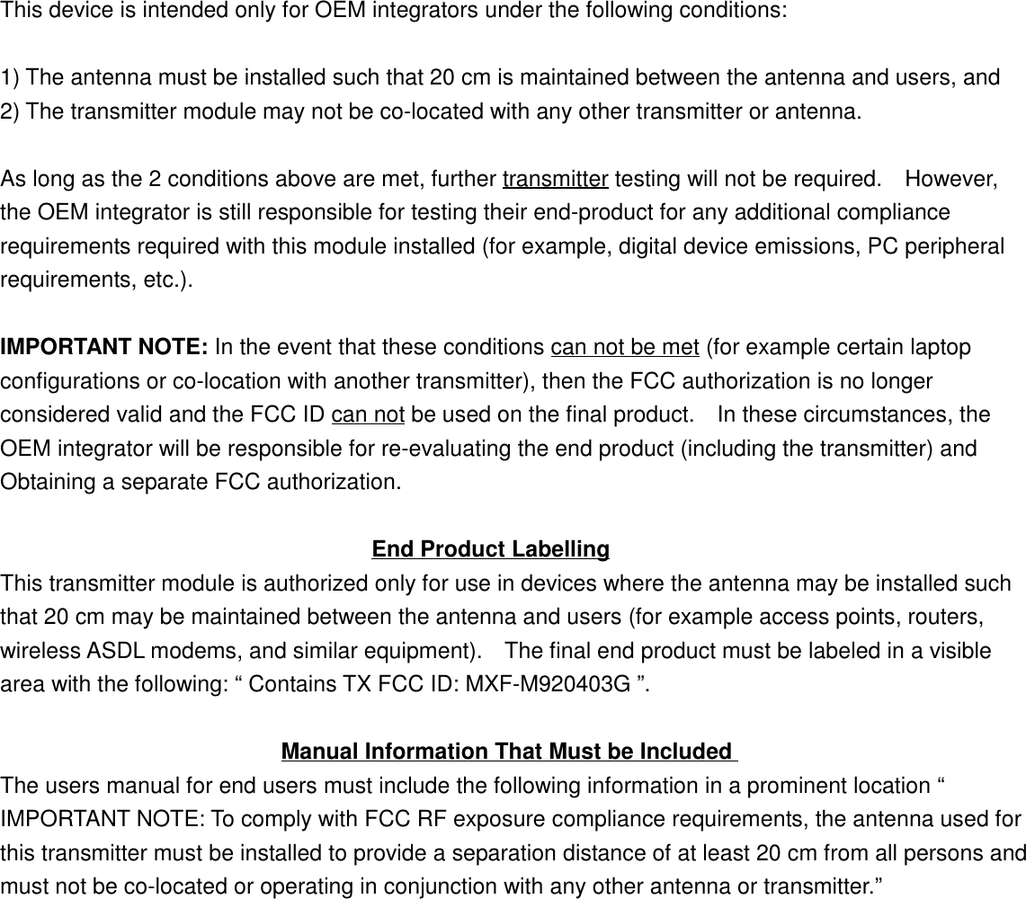 This device is intended only for OEM integrators under the following conditions:1) The antenna must be installed such that 20 cm is maintained between the antenna and users, and2) The transmitter module may not be co-located with any other transmitter or antenna.As long as the 2 conditions above are met, further transmitter testing will not be required.    However,the OEM integrator is still responsible for testing their end-product for any additional compliancerequirements required with this module installed (for example, digital device emissions, PC peripheralrequirements, etc.).IMPORTANT NOTE: In the event that these conditions can not be met (for example certain laptopconfigurations or co-location with another transmitter), then the FCC authorization is no longerconsidered valid and the FCC ID can not be used on the final product.    In these circumstances, theOEM integrator will be responsible for re-evaluating the end product (including the transmitter) andObtaining a separate FCC authorization.                                 End Product LabellingThis transmitter module is authorized only for use in devices where the antenna may be installed suchthat 20 cm may be maintained between the antenna and users (for example access points, routers,wireless ASDL modems, and similar equipment).    The final end product must be labeled in a visiblearea with the following: “ Contains TX FCC ID: MXF-M920403G ”.                         Manual Information That Must be IncludedThe users manual for end users must include the following information in a prominent location “IMPORTANT NOTE: To comply with FCC RF exposure compliance requirements, the antenna used forthis transmitter must be installed to provide a separation distance of at least 20 cm from all persons andmust not be co-located or operating in conjunction with any other antenna or transmitter.”