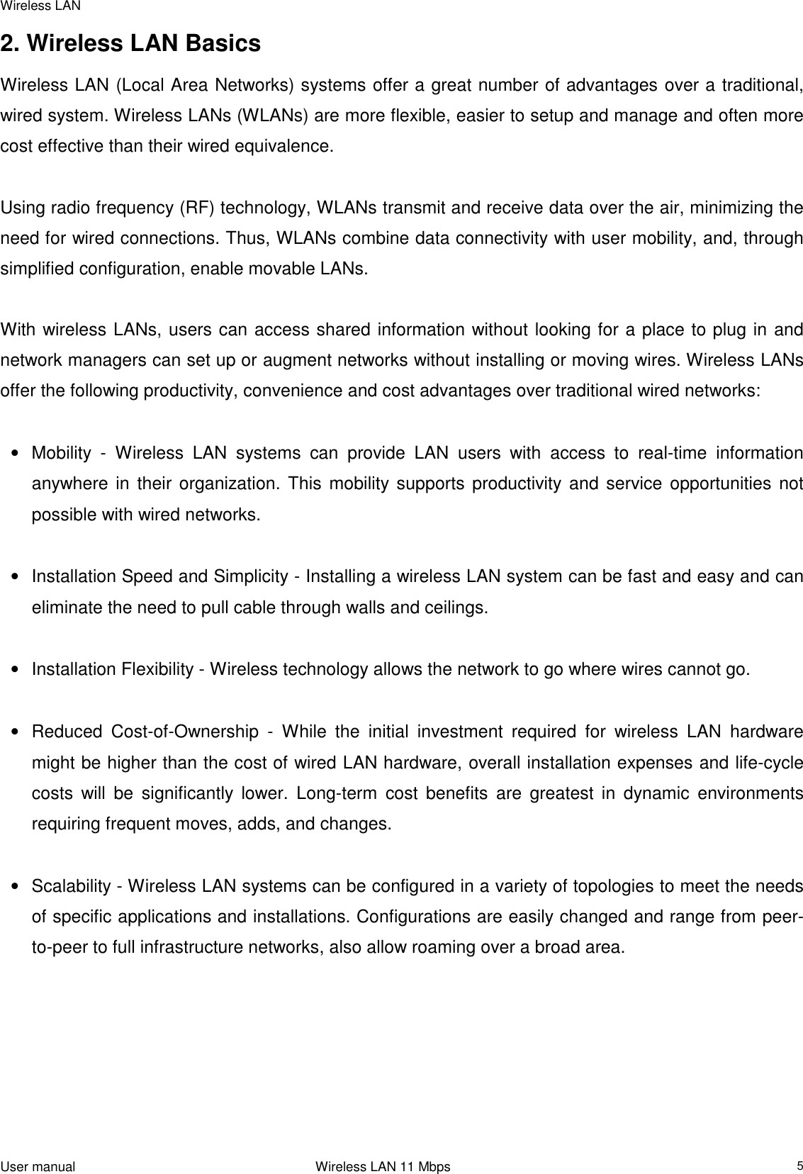 Wireless LANUser manual                                                                 Wireless LAN 11 Mbps52. Wireless LAN BasicsWireless LAN (Local Area Networks) systems offer a great number of advantages over a traditional,wired system. Wireless LANs (WLANs) are more flexible, easier to setup and manage and often morecost effective than their wired equivalence.Using radio frequency (RF) technology, WLANs transmit and receive data over the air, minimizing theneed for wired connections. Thus, WLANs combine data connectivity with user mobility, and, throughsimplified configuration, enable movable LANs.With wireless LANs, users can access shared information without looking for a place to plug in andnetwork managers can set up or augment networks without installing or moving wires. Wireless LANsoffer the following productivity, convenience and cost advantages over traditional wired networks:•  Mobility - Wireless LAN systems can provide LAN users with access to real-time informationanywhere in their organization. This mobility supports productivity and service opportunities notpossible with wired networks. •  Installation Speed and Simplicity - Installing a wireless LAN system can be fast and easy and caneliminate the need to pull cable through walls and ceilings. •  Installation Flexibility - Wireless technology allows the network to go where wires cannot go. •  Reduced Cost-of-Ownership - While the initial investment required for wireless LAN hardwaremight be higher than the cost of wired LAN hardware, overall installation expenses and life-cyclecosts will be significantly lower. Long-term cost benefits are greatest in dynamic environmentsrequiring frequent moves, adds, and changes. •  Scalability - Wireless LAN systems can be configured in a variety of topologies to meet the needsof specific applications and installations. Configurations are easily changed and range from peer-to-peer to full infrastructure networks, also allow roaming over a broad area.             