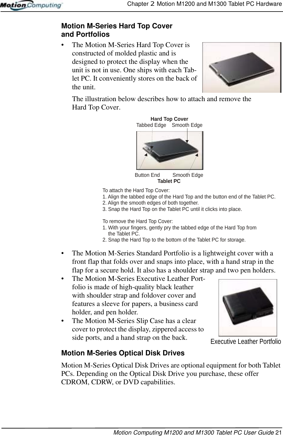 Chapter 2  Motion M1200 and M1300 Tablet PC HardwareMotion Computing M1200 and M1300 Tablet PC User Guide 21Motion M-Series Hard Top Coverand Portfolios• The Motion M-Series Hard Top Cover is constructed of molded plastic and is designed to protect the display when the unit is not in use. One ships with each Tab-let PC. It conveniently stores on the back of the unit. The illustration below describes how to attach and remove the Hard Top Cover.• The Motion M-Series Standard Portfolio is a lightweight cover with a front flap that folds over and snaps into place, with a hand strap in the flap for a secure hold. It also has a shoulder strap and two pen holders.• The Motion M-Series Executive Leather Port-folio is made of high-quality black leather with shoulder strap and foldover cover and features a sleeve for papers, a business card holder, and pen holder.• The Motion M-Series Slip Case has a clear cover to protect the display, zippered access to side ports, and a hand strap on the back.Motion M-Series Optical Disk DrivesMotion M-Series Optical Disk Drives are optional equipment for both Tablet PCs. Depending on the Optical Disk Drive you purchase, these offer CDROM, CDRW, or DVD capabilities. To attach the Hard Top Cover:1. Align the tabbed edge of the Hard Top and the button end of the Tablet PC.2. Align the smooth edges of both together.3. Snap the Hard Top on the Tablet PC until it clicks into place.To remove the Hard Top Cover:1. With your fingers, gently pry the tabbed edge of the Hard Top from    the Tablet PC.2. Snap the Hard Top to the bottom of the Tablet PC for storage.Hard Top CoverTabbed Edge    Smooth EdgeButton End         Smooth EdgeTablet PCExecutive Leather Portfolio