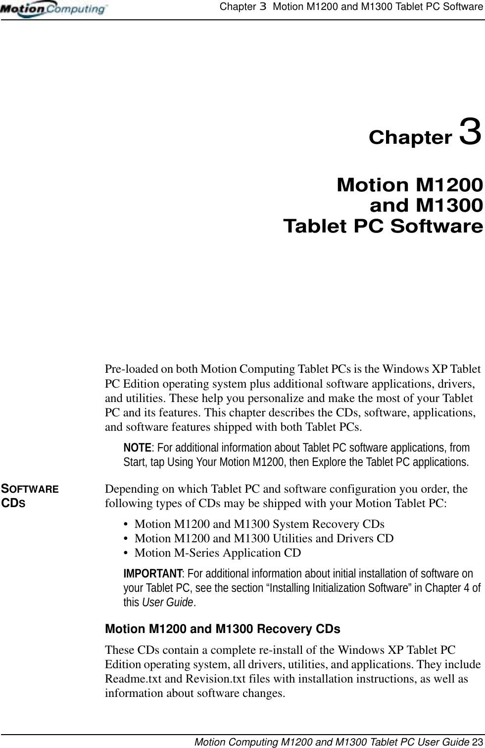 Chapter 3  Motion M1200 and M1300 Tablet PC SoftwareMotion Computing M1200 and M1300 Tablet PC User Guide 23Chapter 3Motion M1200and M1300Tablet PC SoftwarePre-loaded on both Motion Computing Tablet PCs is the Windows XP Tablet PC Edition operating system plus additional software applications, drivers, and utilities. These help you personalize and make the most of your Tablet PC and its features. This chapter describes the CDs, software, applications, and software features shipped with both Tablet PCs.NOTE: For additional information about Tablet PC software applications, from Start, tap Using Your Motion M1200, then Explore the Tablet PC applications. SOFTWARE CDSDepending on which Tablet PC and software configuration you order, the following types of CDs may be shipped with your Motion Tablet PC:• Motion M1200 and M1300 System Recovery CDs • Motion M1200 and M1300 Utilities and Drivers CD• Motion M-Series Application CDIMPORTANT: For additional information about initial installation of software on your Tablet PC, see the section “Installing Initialization Software” in Chapter 4 of this User Guide. Motion M1200 and M1300 Recovery CDsThese CDs contain a complete re-install of the Windows XP Tablet PC Edition operating system, all drivers, utilities, and applications. They include Readme.txt and Revision.txt files with installation instructions, as well as information about software changes.