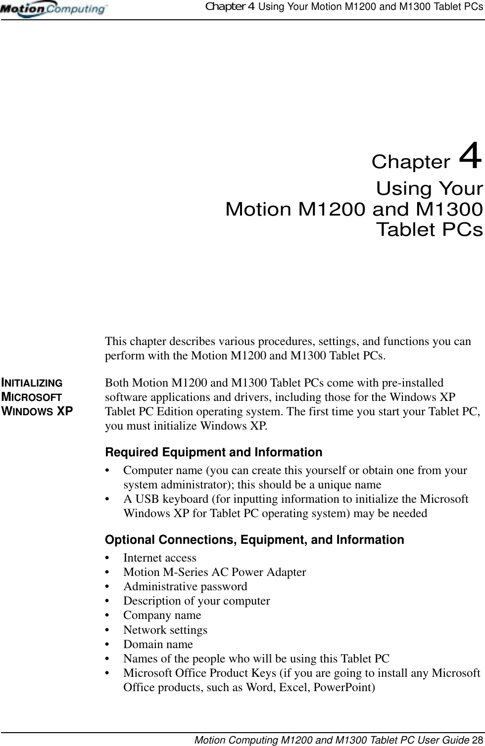Chapter 4  Using Your Motion M1200 and M1300 Tablet PCsMotion Computing M1200 and M1300 Tablet PC User Guide 28Chapter 4Using YourMotion M1200 and M1300Tablet PCsThis chapter describes various procedures, settings, and functions you can perform with the Motion M1200 and M1300 Tablet PCs.INITIALIZING MICROSOFT WINDOWS XPBoth Motion M1200 and M1300 Tablet PCs come with pre-installed software applications and drivers, including those for the Windows XP Tablet PC Edition operating system. The first time you start your Tablet PC, you must initialize Windows XP. Required Equipment and Information• Computer name (you can create this yourself or obtain one from your system administrator); this should be a unique name• A USB keyboard (for inputting information to initialize the Microsoft Windows XP for Tablet PC operating system) may be neededOptional Connections, Equipment, and Information• Internet access• Motion M-Series AC Power Adapter• Administrative password• Description of your computer• Company name • Network settings • Domain name• Names of the people who will be using this Tablet PC• Microsoft Office Product Keys (if you are going to install any Microsoft Office products, such as Word, Excel, PowerPoint)