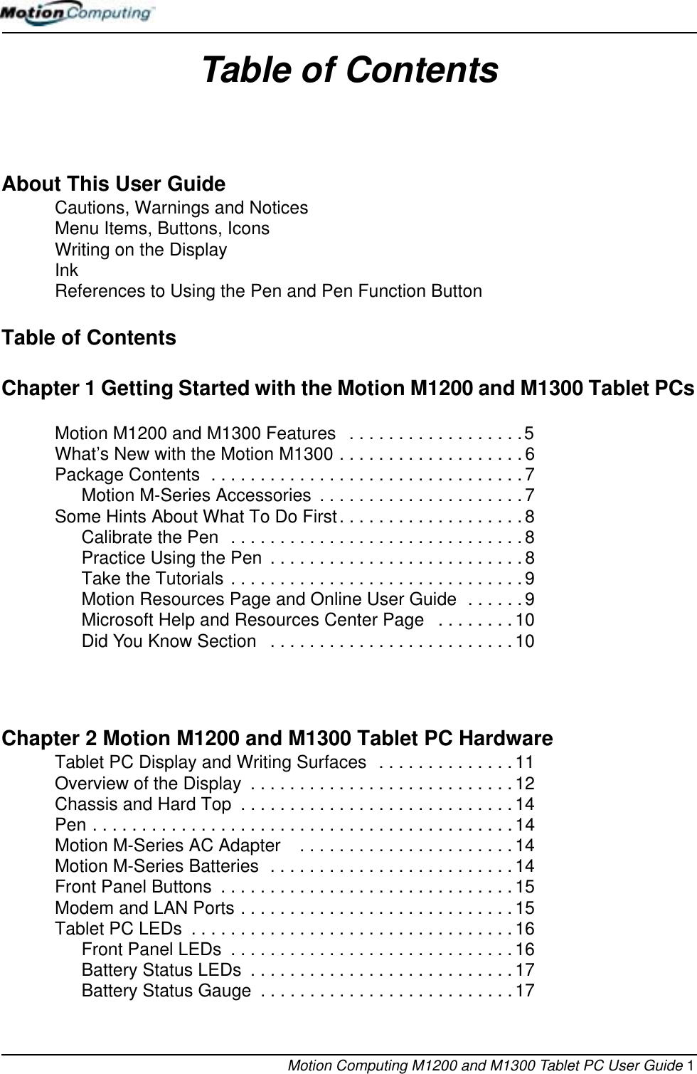 Motion Computing M1200 and M1300 Tablet PC User Guide 1Table of ContentsAbout This User GuideCautions, Warnings and Notices Menu Items, Buttons, Icons Writing on the Display Ink References to Using the Pen and Pen Function Button Table of ContentsChapter 1 Getting Started with the Motion M1200 and M1300 Tablet PCsMotion M1200 and M1300 Features   . . . . . . . . . . . . . . . . . .5What’s New with the Motion M1300 . . . . . . . . . . . . . . . . . . .6Package Contents  . . . . . . . . . . . . . . . . . . . . . . . . . . . . . . . . 7Motion M-Series Accessories  . . . . . . . . . . . . . . . . . . . . . 7Some Hints About What To Do First. . . . . . . . . . . . . . . . . . . 8Calibrate the Pen  . . . . . . . . . . . . . . . . . . . . . . . . . . . . . .8Practice Using the Pen  . . . . . . . . . . . . . . . . . . . . . . . . . .8Take the Tutorials . . . . . . . . . . . . . . . . . . . . . . . . . . . . . . 9Motion Resources Page and Online User Guide  . . . . . . 9Microsoft Help and Resources Center Page   . . . . . . . . 10Did You Know Section   . . . . . . . . . . . . . . . . . . . . . . . . .10Chapter 2 Motion M1200 and M1300 Tablet PC HardwareTablet PC Display and Writing Surfaces  . . . . . . . . . . . . . .11Overview of the Display  . . . . . . . . . . . . . . . . . . . . . . . . . . . 12Chassis and Hard Top  . . . . . . . . . . . . . . . . . . . . . . . . . . . . 14Pen . . . . . . . . . . . . . . . . . . . . . . . . . . . . . . . . . . . . . . . . . . .14Motion M-Series AC Adapter    . . . . . . . . . . . . . . . . . . . . . . 14Motion M-Series Batteries  . . . . . . . . . . . . . . . . . . . . . . . . . 14Front Panel Buttons  . . . . . . . . . . . . . . . . . . . . . . . . . . . . . . 15Modem and LAN Ports . . . . . . . . . . . . . . . . . . . . . . . . . . . .15Tablet PC LEDs  . . . . . . . . . . . . . . . . . . . . . . . . . . . . . . . . .16Front Panel LEDs  . . . . . . . . . . . . . . . . . . . . . . . . . . . . .16Battery Status LEDs  . . . . . . . . . . . . . . . . . . . . . . . . . . . 17Battery Status Gauge  . . . . . . . . . . . . . . . . . . . . . . . . . .17