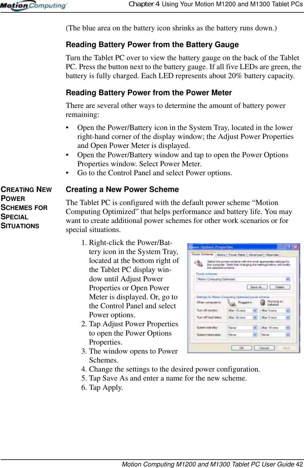 Chapter 4  Using Your Motion M1200 and M1300 Tablet PCsMotion Computing M1200 and M1300 Tablet PC User Guide 42(The blue area on the battery icon shrinks as the battery runs down.)Reading Battery Power from the Battery GaugeTurn the Tablet PC over to view the battery gauge on the back of the Tablet PC. Press the button next to the battery gauge. If all five LEDs are green, the battery is fully charged. Each LED represents about 20% battery capacity.Reading Battery Power from the Power MeterThere are several other ways to determine the amount of battery power remaining:• Open the Power/Battery icon in the System Tray, located in the lower right-hand corner of the display window; the Adjust Power Properties and Open Power Meter is displayed. • Open the Power/Battery window and tap to open the Power Options Properties window. Select Power Meter.• Go to the Control Panel and select Power options.CREATING NEW POWER SCHEMES FOR SPECIAL SITUATIONSCreating a New Power SchemeThe Tablet PC is configured with the default power scheme “Motion Computing Optimized” that helps performance and battery life. You may want to create additional power schemes for other work scenarios or for special situations.1. Right-click the Power/Bat-tery icon in the System Tray, located at the bottom right of the Tablet PC display win-dow until Adjust Power Properties or Open Power Meter is displayed. Or, go to the Control Panel and select Power options.2. Tap Adjust Power Properties to open the Power Options Properties.3. The window opens to Power Schemes.4. Change the settings to the desired power configuration.5. Tap Save As and enter a name for the new scheme.6. Tap Apply.