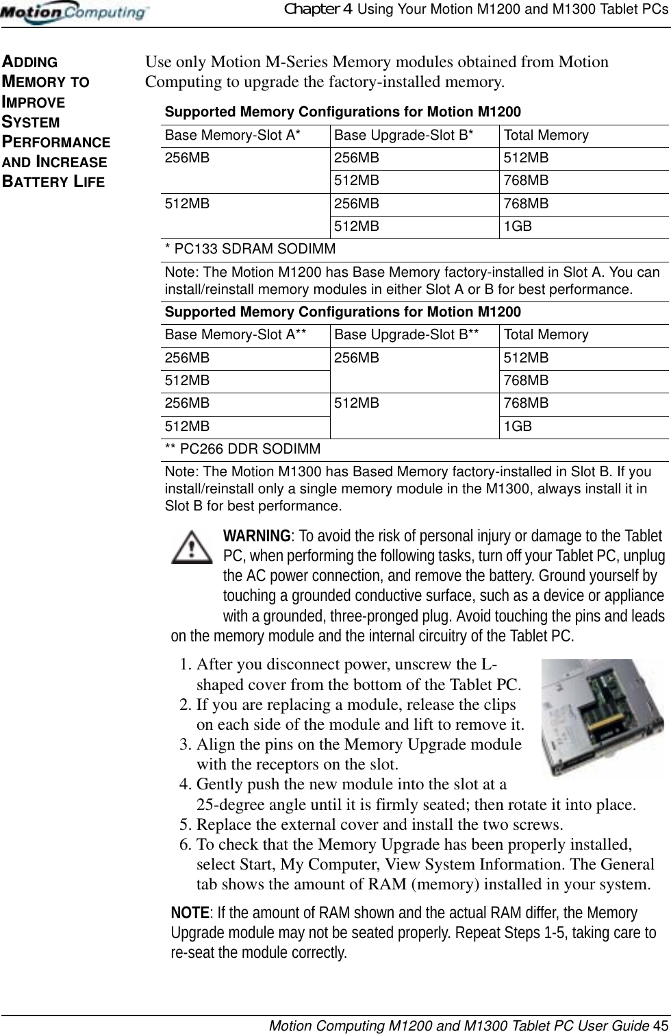 Chapter 4  Using Your Motion M1200 and M1300 Tablet PCsMotion Computing M1200 and M1300 Tablet PC User Guide 45ADDING MEMORY TO IMPROVE SYSTEM PERFORMANCE AND INCREASE BATTERY LIFEUse only Motion M-Series Memory modules obtained from Motion Computing to upgrade the factory-installed memory.WARNING: To avoid the risk of personal injury or damage to the Tablet PC, when performing the following tasks, turn off your Tablet PC, unplug the AC power connection, and remove the battery. Ground yourself by touching a grounded conductive surface, such as a device or appliance with a grounded, three-pronged plug. Avoid touching the pins and leads on the memory module and the internal circuitry of the Tablet PC.1. After you disconnect power, unscrew the L-shaped cover from the bottom of the Tablet PC. 2. If you are replacing a module, release the clips on each side of the module and lift to remove it.3. Align the pins on the Memory Upgrade module with the receptors on the slot. 4. Gently push the new module into the slot at a 25-degree angle until it is firmly seated; then rotate it into place.5. Replace the external cover and install the two screws. 6. To check that the Memory Upgrade has been properly installed, select Start, My Computer, View System Information. The General tab shows the amount of RAM (memory) installed in your system.NOTE: If the amount of RAM shown and the actual RAM differ, the Memory Upgrade module may not be seated properly. Repeat Steps 1-5, taking care to re-seat the module correctly.Supported Memory Configurations for Motion M1200Base Memory-Slot A* Base Upgrade-Slot B* Total Memory256MB 256MB 512MB512MB 768MB512MB 256MB 768MB512MB 1GB* PC133 SDRAM SODIMMNote: The Motion M1200 has Base Memory factory-installed in Slot A. You can install/reinstall memory modules in either Slot A or B for best performance.Supported Memory Configurations for Motion M1200Base Memory-Slot A** Base Upgrade-Slot B** Total Memory256MB 256MB 512MB512MB 768MB256MB 512MB 768MB512MB 1GB** PC266 DDR SODIMMNote: The Motion M1300 has Based Memory factory-installed in Slot B. If you install/reinstall only a single memory module in the M1300, always install it in Slot B for best performance.