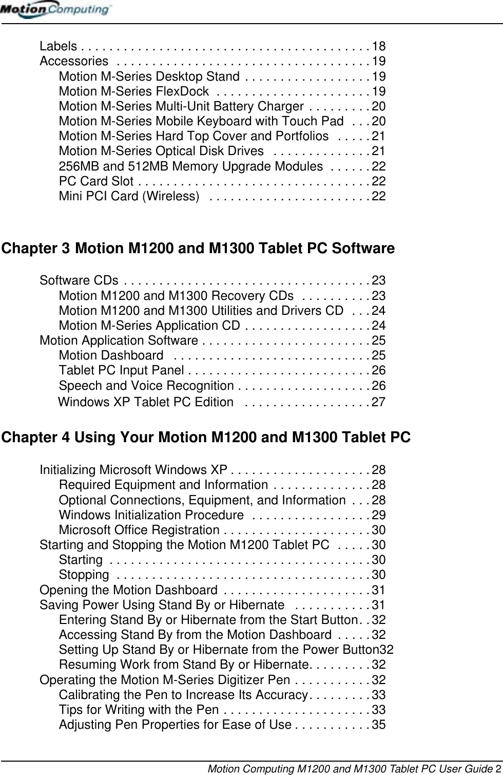 Motion Computing M1200 and M1300 Tablet PC User Guide 2Labels . . . . . . . . . . . . . . . . . . . . . . . . . . . . . . . . . . . . . . . . .18Accessories  . . . . . . . . . . . . . . . . . . . . . . . . . . . . . . . . . . . .19Motion M-Series Desktop Stand . . . . . . . . . . . . . . . . . .19Motion M-Series FlexDock  . . . . . . . . . . . . . . . . . . . . . . 19Motion M-Series Multi-Unit Battery Charger . . . . . . . . .20 Motion M-Series Mobile Keyboard with Touch Pad  . . . 20Motion M-Series Hard Top Cover and Portfolios  . . . . . 21Motion M-Series Optical Disk Drives   . . . . . . . . . . . . . . 21256MB and 512MB Memory Upgrade Modules  . . . . . . 22PC Card Slot . . . . . . . . . . . . . . . . . . . . . . . . . . . . . . . . .22Mini PCI Card (Wireless)   . . . . . . . . . . . . . . . . . . . . . . . 22Chapter 3 Motion M1200 and M1300 Tablet PC SoftwareSoftware CDs . . . . . . . . . . . . . . . . . . . . . . . . . . . . . . . . . . . 23Motion M1200 and M1300 Recovery CDs  . . . . . . . . . . 23Motion M1200 and M1300 Utilities and Drivers CD  . . . 24Motion M-Series Application CD . . . . . . . . . . . . . . . . . . 24Motion Application Software . . . . . . . . . . . . . . . . . . . . . . . . 25Motion Dashboard   . . . . . . . . . . . . . . . . . . . . . . . . . . . .25Tablet PC Input Panel . . . . . . . . . . . . . . . . . . . . . . . . . . 26Speech and Voice Recognition . . . . . . . . . . . . . . . . . . . 26                Windows XP Tablet PC Edition   . . . . . . . . . . . . . . . . . .27Chapter 4 Using Your Motion M1200 and M1300 Tablet PCInitializing Microsoft Windows XP . . . . . . . . . . . . . . . . . . . .28Required Equipment and Information . . . . . . . . . . . . . . 28Optional Connections, Equipment, and Information  . . . 28Windows Initialization Procedure  . . . . . . . . . . . . . . . . . 29Microsoft Office Registration . . . . . . . . . . . . . . . . . . . . .30Starting and Stopping the Motion M1200 Tablet PC  . . . . . 30Starting  . . . . . . . . . . . . . . . . . . . . . . . . . . . . . . . . . . . . .30Stopping  . . . . . . . . . . . . . . . . . . . . . . . . . . . . . . . . . . . .30Opening the Motion Dashboard  . . . . . . . . . . . . . . . . . . . . . 31Saving Power Using Stand By or Hibernate   . . . . . . . . . . . 31Entering Stand By or Hibernate from the Start Button. .32Accessing Stand By from the Motion Dashboard  . . . . . 32Setting Up Stand By or Hibernate from the Power Button32Resuming Work from Stand By or Hibernate. . . . . . . . . 32Operating the Motion M-Series Digitizer Pen . . . . . . . . . . . 32Calibrating the Pen to Increase Its Accuracy. . . . . . . . . 33Tips for Writing with the Pen . . . . . . . . . . . . . . . . . . . . . 33Adjusting Pen Properties for Ease of Use . . . . . . . . . . . 35