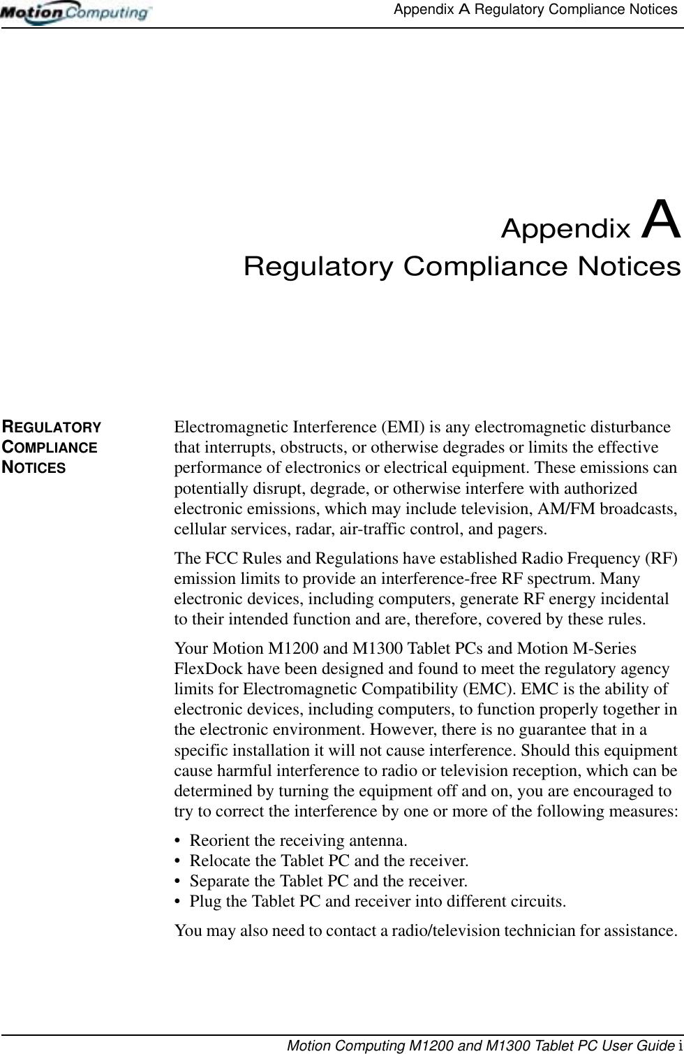Appendix A Regulatory Compliance Notices Motion Computing M1200 and M1300 Tablet PC User Guide iAppendix ARegulatory Compliance NoticesREGULATORY COMPLIANCE NOTICESElectromagnetic Interference (EMI) is any electromagnetic disturbance that interrupts, obstructs, or otherwise degrades or limits the effective performance of electronics or electrical equipment. These emissions can potentially disrupt, degrade, or otherwise interfere with authorized electronic emissions, which may include television, AM/FM broadcasts, cellular services, radar, air-traffic control, and pagers. The FCC Rules and Regulations have established Radio Frequency (RF) emission limits to provide an interference-free RF spectrum. Many electronic devices, including computers, generate RF energy incidental to their intended function and are, therefore, covered by these rules. Your Motion M1200 and M1300 Tablet PCs and Motion M-Series FlexDock have been designed and found to meet the regulatory agency limits for Electromagnetic Compatibility (EMC). EMC is the ability of electronic devices, including computers, to function properly together in the electronic environment. However, there is no guarantee that in a specific installation it will not cause interference. Should this equipment cause harmful interference to radio or television reception, which can be determined by turning the equipment off and on, you are encouraged to try to correct the interference by one or more of the following measures:• Reorient the receiving antenna.• Relocate the Tablet PC and the receiver.• Separate the Tablet PC and the receiver.• Plug the Tablet PC and receiver into different circuits.You may also need to contact a radio/television technician for assistance. 