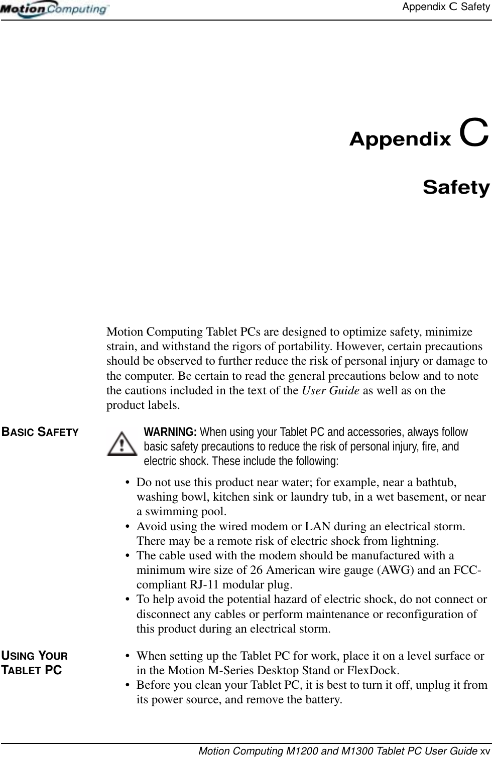 Appendix C  SafetyMotion Computing M1200 and M1300 Tablet PC User Guide xvAppendix CSafetyMotion Computing Tablet PCs are designed to optimize safety, minimize strain, and withstand the rigors of portability. However, certain precautions should be observed to further reduce the risk of personal injury or damage to the computer. Be certain to read the general precautions below and to note the cautions included in the text of the User Guide as well as on the product labels.BASIC SAFETY WARNING: When using your Tablet PC and accessories, always follow basic safety precautions to reduce the risk of personal injury, fire, and electric shock. These include the following:• Do not use this product near water; for example, near a bathtub, washing bowl, kitchen sink or laundry tub, in a wet basement, or near a swimming pool.• Avoid using the wired modem or LAN during an electrical storm. There may be a remote risk of electric shock from lightning.• The cable used with the modem should be manufactured with a minimum wire size of 26 American wire gauge (AWG) and an FCC-compliant RJ-11 modular plug.• To help avoid the potential hazard of electric shock, do not connect or disconnect any cables or perform maintenance or reconfiguration of this product during an electrical storm.USING YOUR TABLET PC • When setting up the Tablet PC for work, place it on a level surface or in the Motion M-Series Desktop Stand or FlexDock.• Before you clean your Tablet PC, it is best to turn it off, unplug it from its power source, and remove the battery. 