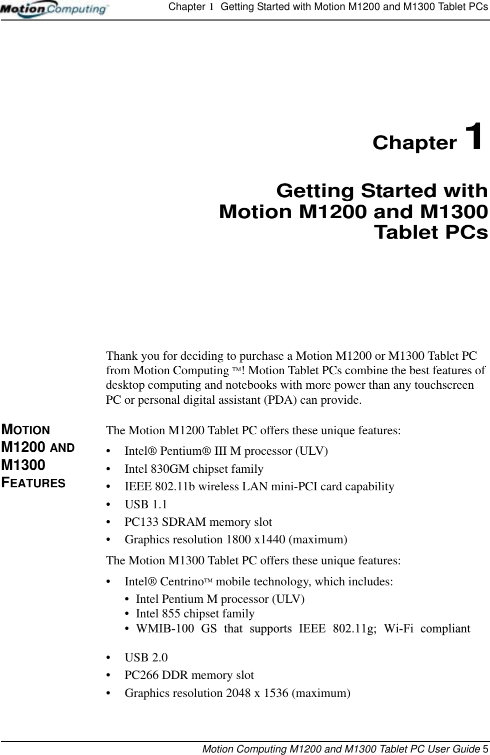 Chapter 1  Getting Started with Motion M1200 and M1300 Tablet PCsMotion Computing M1200 and M1300 Tablet PC User Guide 5Chapter 1Getting Started withMotion M1200 and M1300Tablet PCsThank you for deciding to purchase a Motion M1200 or M1300 Tablet PC from Motion Computing TM! Motion Tablet PCs combine the best features of desktop computing and notebooks with more power than any touchscreen PC or personal digital assistant (PDA) can provide.MOTION M1200 AND M1300 FEATURESThe Motion M1200 Tablet PC offers these unique features:•Intel® Pentium® III M processor (ULV)• Intel 830GM chipset family• IEEE 802.11b wireless LAN mini-PCI card capability• USB 1.1• PC133 SDRAM memory slot• Graphics resolution 1800 x1440 (maximum)The Motion M1300 Tablet PC offers these unique features:•Intel® CentrinoTM mobile technology, which includes:• Intel Pentium M processor (ULV)• Intel 855 chipset family• WMIB-100 GS that supports IEEE 802.11g; Wi-Fi compliant• USB 2.0• PC266 DDR memory slot• Graphics resolution 2048 x 1536 (maximum)