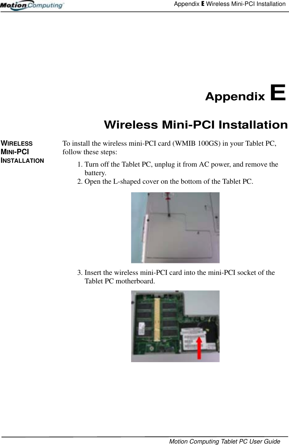 Appendix E Wireless Mini-PCI InstallationMotion Computing Tablet PC User Guide Appendix EWireless Mini-PCI InstallationWIRELESS MINI-PCI INSTALLATIONTo install the wireless mini-PCI card (WMIB 100GS) in your Tablet PC, follow these steps: 1. Turn off the Tablet PC, unplug it from AC power, and remove the battery.2. Open the L-shaped cover on the bottom of the Tablet PC. 3. Insert the wireless mini-PCI card into the mini-PCI socket of the Tablet PC motherboard.