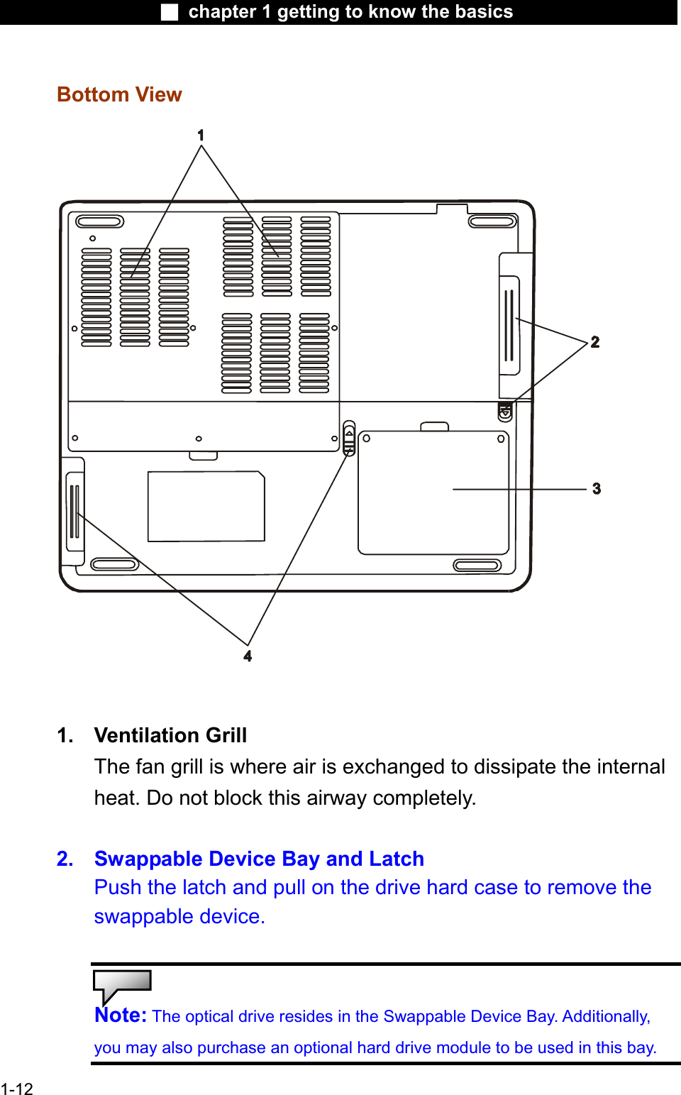 Ϯ chapter 1 getting to know the basicsBottom View1. Ventilation GrillThe fan grill is where air is exchanged to dissipate the internal heat. Do not block this airway completely.2. Swappable Device Bay and Latch Push the latch and pull on the drive hard case to remove the swappable device.Note: The optical drive resides in the Swappable Device Bay. Additionally,you may also purchase an optional hard drive module to be used in this bay.1-12