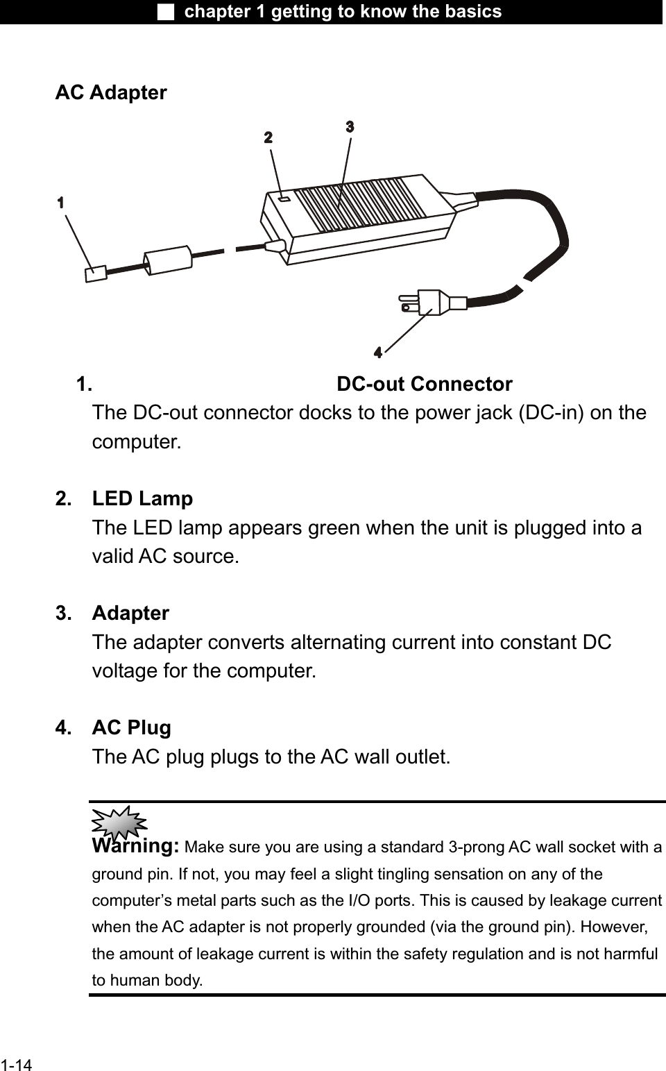 Ϯ chapter 1 getting to know the basicsAC Adapter1. DC-out ConnectorThe DC-out connector docks to the power jack (DC-in) on the computer.2. LED LampThe LED lamp appears green when the unit is plugged into a valid AC source.3. AdapterThe adapter converts alternating current into constant DC voltage for the computer.4. AC PlugThe AC plug plugs to the AC wall outlet.Warning: Make sure you are using a standard 3-prong AC wall socket with aground pin. If not, you may feel a slight tingling sensation on any of thecomputer’s metal parts such as the I/O ports. This is caused by leakage currentwhen the AC adapter is not properly grounded (via the ground pin). However,the amount of leakage current is within the safety regulation and is not harmful to human body.1-14