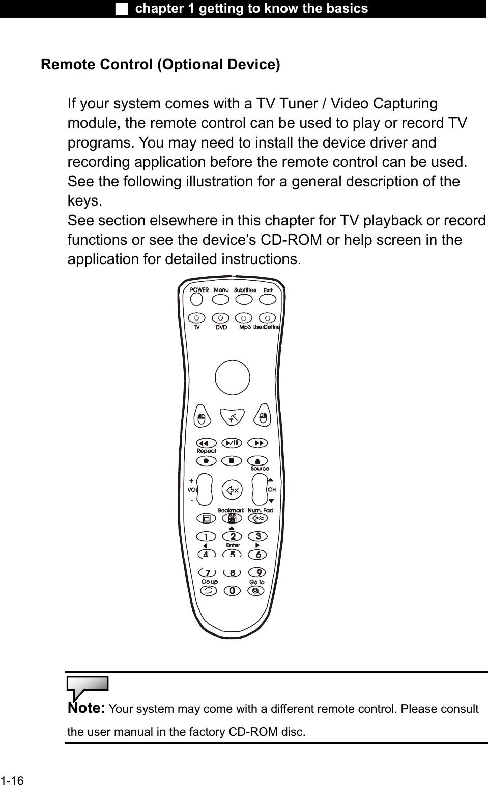 Ϯ chapter 1 getting to know the basicsRemote Control (Optional Device)If your system comes with a TV Tuner / Video Capturingmodule, the remote control can be used to play or record TVprograms. You may need to install the device driver andrecording application before the remote control can be used.See the following illustration for a general description of the keys.See section elsewhere in this chapter for TV playback or recordfunctions or see the device’s CD-ROM or help screen in the application for detailed instructions.Note: Your system may come with a different remote control. Please consult the user manual in the factory CD-ROM disc. 1-16