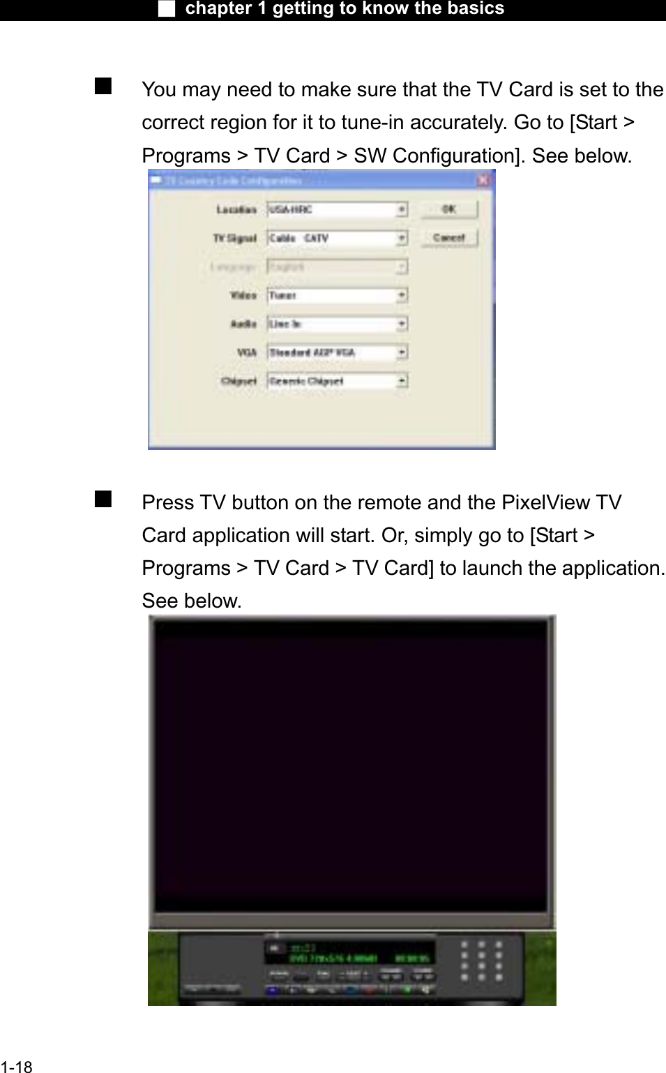 Ϯ chapter 1 getting to know the basicsYou may need to make sure that the TV Card is set to the correct region for it to tune-in accurately. Go to [Start &gt; Programs &gt; TV Card &gt; SW Configuration]. See below.Press TV button on the remote and the PixelView TVCard application will start. Or, simply go to [Start &gt; Programs &gt; TV Card &gt; TV Card] to launch the application.See below.1-18
