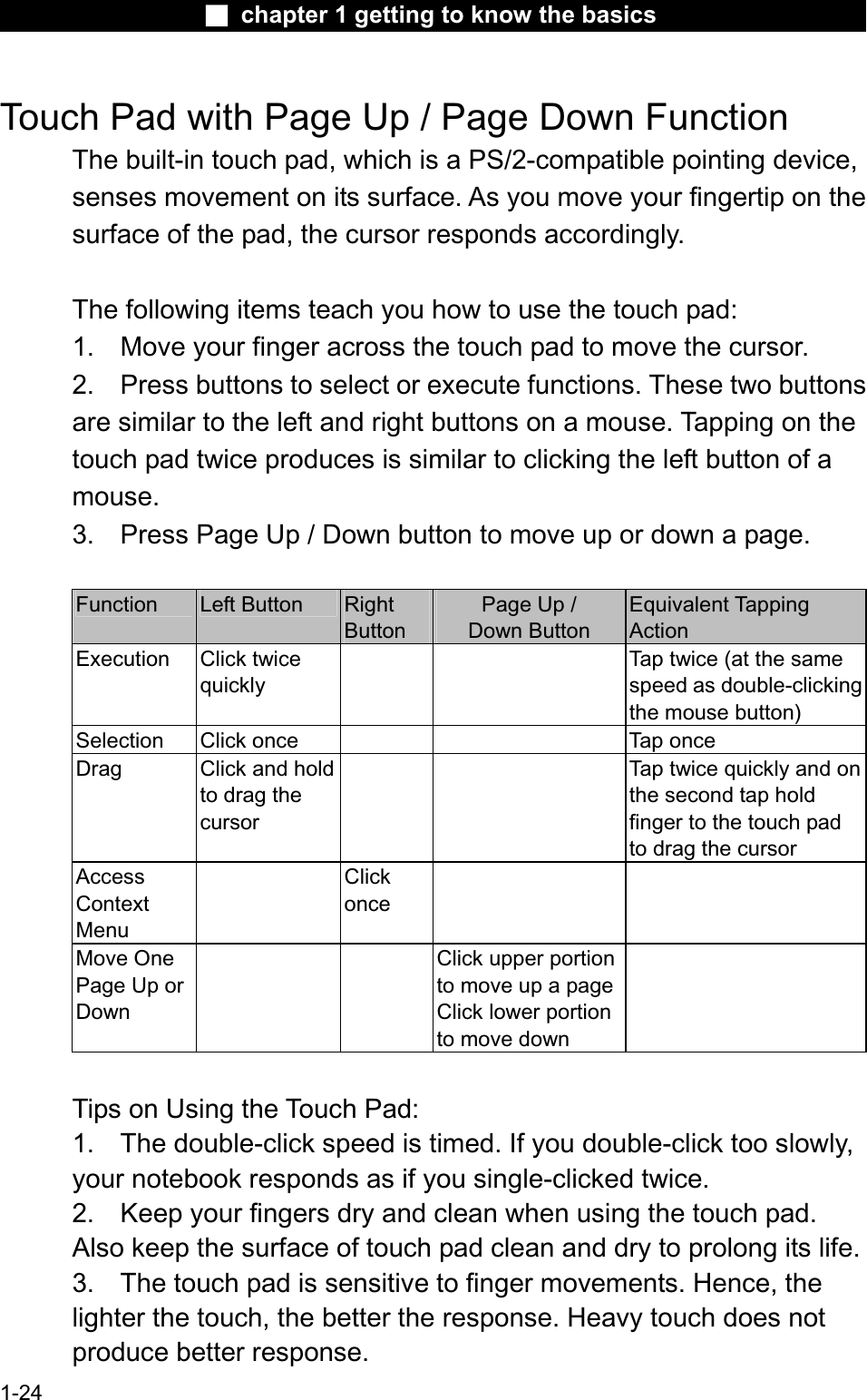 Ϯ chapter 1 getting to know the basicsTouch Pad with Page Up / Page Down Function The built-in touch pad, which is a PS/2-compatible pointing device, senses movement on its surface. As you move your fingertip on thesurface of the pad, the cursor responds accordingly.The following items teach you how to use the touch pad:1. Move your finger across the touch pad to move the cursor.2. Press buttons to select or execute functions. These two buttonsare similar to the left and right buttons on a mouse. Tapping on thetouch pad twice produces is similar to clicking the left button of a mouse.3. Press Page Up / Down button to move up or down a page.Function Left Button  RightButtonPage Up / Down Button Equivalent TappingActionExecution Click twicequicklyTap twice (at the samespeed as double-clickingthe mouse button)Selection Click once  Tap once Drag Click and hold to drag thecursorTap twice quickly and on the second tap holdfinger to the touch padto drag the cursorAccessContextMenuClickonceMove One Page Up or DownClick upper portion to move up a pageClick lower portionto move downTips on Using the Touch Pad:1. The double-click speed is timed. If you double-click too slowly,your notebook responds as if you single-clicked twice.2. Keep your fingers dry and clean when using the touch pad.Also keep the surface of touch pad clean and dry to prolong its life. 3. The touch pad is sensitive to finger movements. Hence, the lighter the touch, the better the response. Heavy touch does not produce better response.1-24