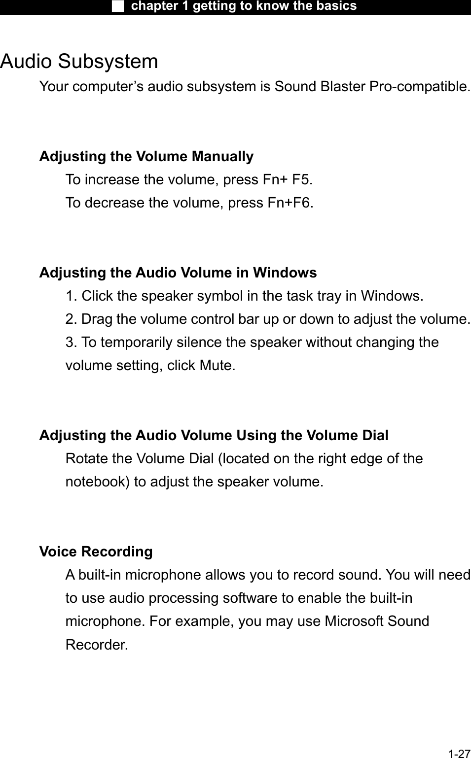 Ϯ chapter 1 getting to know the basicsAudio SubsystemYour computer’s audio subsystem is Sound Blaster Pro-compatible.Adjusting the Volume ManuallyTo increase the volume, press Fn+ F5. To decrease the volume, press Fn+F6.Adjusting the Audio Volume in Windows1. Click the speaker symbol in the task tray in Windows.2. Drag the volume control bar up or down to adjust the volume. 3. To temporarily silence the speaker without changing the volume setting, click Mute.Adjusting the Audio Volume Using the Volume Dial Rotate the Volume Dial (located on the right edge of thenotebook) to adjust the speaker volume.Voice RecordingA built-in microphone allows you to record sound. You will needto use audio processing software to enable the built-in microphone. For example, you may use Microsoft SoundRecorder.1-27