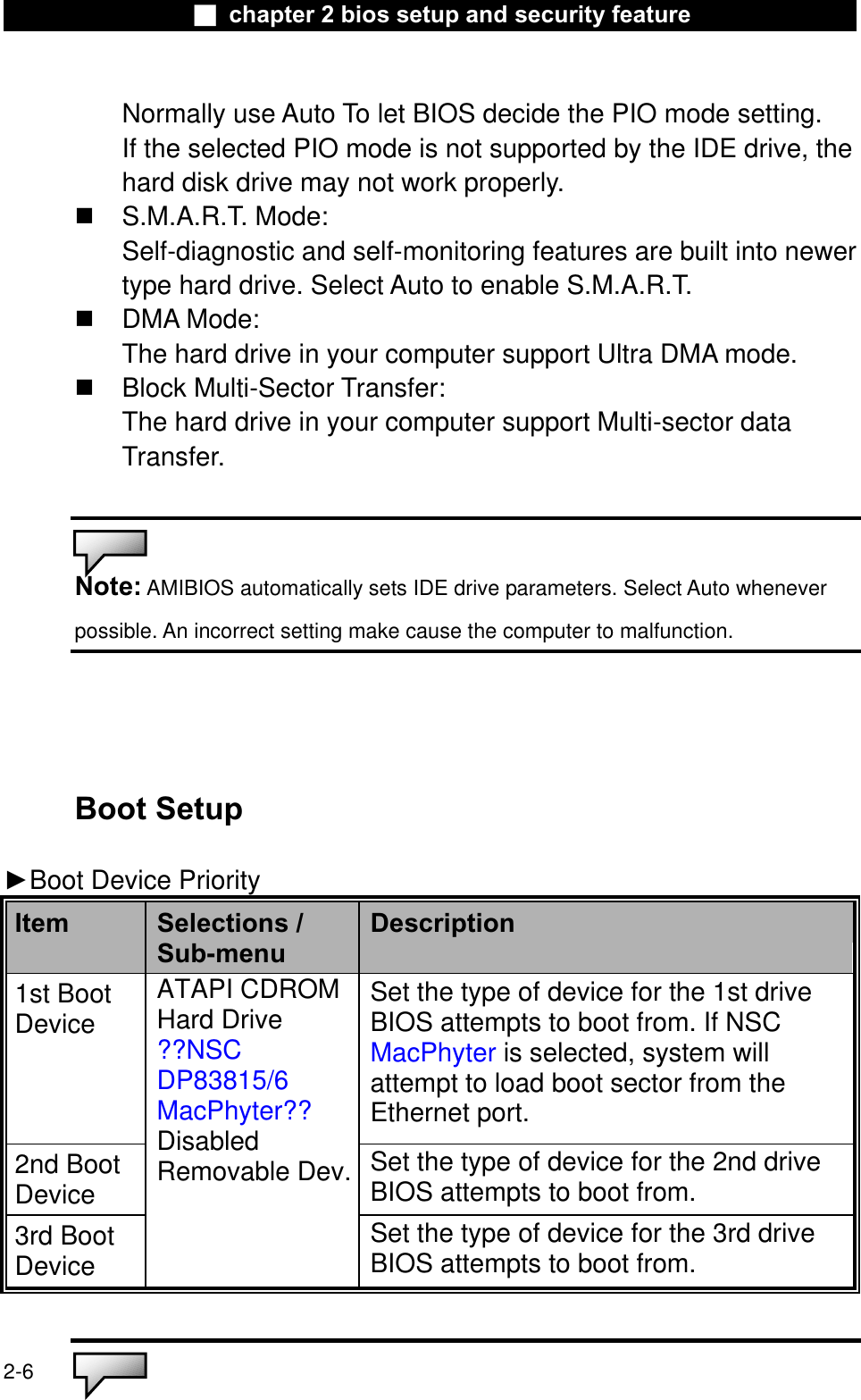 Ϯ chapter 2 bios setup and security featureNormally use Auto To let BIOS decide the PIO mode setting. If the selected PIO mode is not supported by the IDE drive, the hard disk drive may not work properly. S.M.A.R.T. Mode:Self-diagnostic and self-monitoring features are built into newertype hard drive. Select Auto to enable S.M.A.R.T.DMA Mode:The hard drive in your computer support Ultra DMA mode.Block Multi-Sector Transfer:The hard drive in your computer support Multi-sector dataTransfer.Note: AMIBIOS automatically sets IDE drive parameters. Select Auto wheneverpossible. An incorrect setting make cause the computer to malfunction.Boot Setup ŹBoot Device PriorityItem Selections /Sub-menuDescription1st Boot Device Set the type of device for the 1st driveBIOS attempts to boot from. If NSC MacPhyter is selected, system will attempt to load boot sector from the Ethernet port.2nd Boot DeviceSet the type of device for the 2nd driveBIOS attempts to boot from.3rd Boot DeviceATAPI CDROMHard Drive??NSCDP83815/6MacPhyter??DisabledRemovable Dev.Set the type of device for the 3rd driveBIOS attempts to boot from.2-6