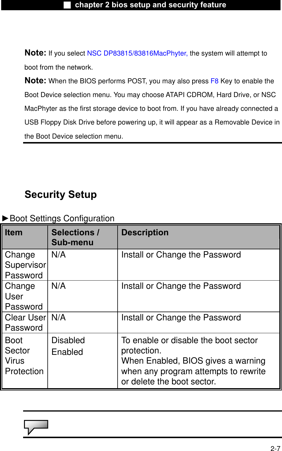 Ϯ chapter 2 bios setup and security featureNote: If you select NSC DP83815/83816MacPhyter, the system will attempt to boot from the network.Note: When the BIOS performs POST, you may also press F8 Key to enable the Boot Device selection menu. You may choose ATAPI CDROM, Hard Drive, or NSCMacPhyter as the first storage device to boot from. If you have already connected a USB Floppy Disk Drive before powering up, it will appear as a Removable Device in the Boot Device selection menu.Security Setup ŹBoot Settings ConfigurationItem Selections /Sub-menuDescriptionChangeSupervisorPasswordN/A Install or Change the Password ChangeUserPasswordN/A Install or Change the Password Clear UserPassword N/A Install or Change the Password BootSectorVirusProtectionDisabledEnabledTo enable or disable the boot sectorprotection.When Enabled, BIOS gives a warningwhen any program attempts to rewrite or delete the boot sector.2-7