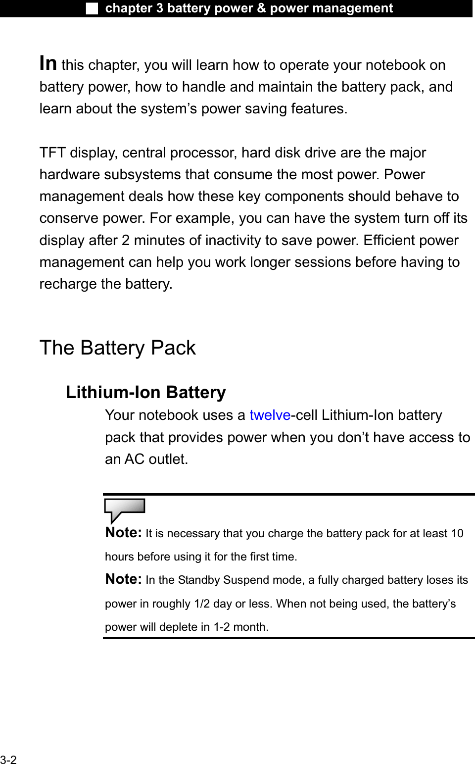 Ϯ chapter 3 battery power &amp; power managementIn this chapter, you will learn how to operate your notebook on battery power, how to handle and maintain the battery pack, andlearn about the system’s power saving features.TFT display, central processor, hard disk drive are the major hardware subsystems that consume the most power. Powermanagement deals how these key components should behave to conserve power. For example, you can have the system turn off itsdisplay after 2 minutes of inactivity to save power. Efficient powermanagement can help you work longer sessions before having to recharge the battery.The Battery Pack Lithium-Ion BatteryYour notebook uses a twelve-cell Lithium-Ion batterypack that provides power when you don’t have access to an AC outlet.Note: It is necessary that you charge the battery pack for at least 10 hours before using it for the first time.Note: In the Standby Suspend mode, a fully charged battery loses itspower in roughly 1/2 day or less. When not being used, the battery’spower will deplete in 1-2 month.3-2