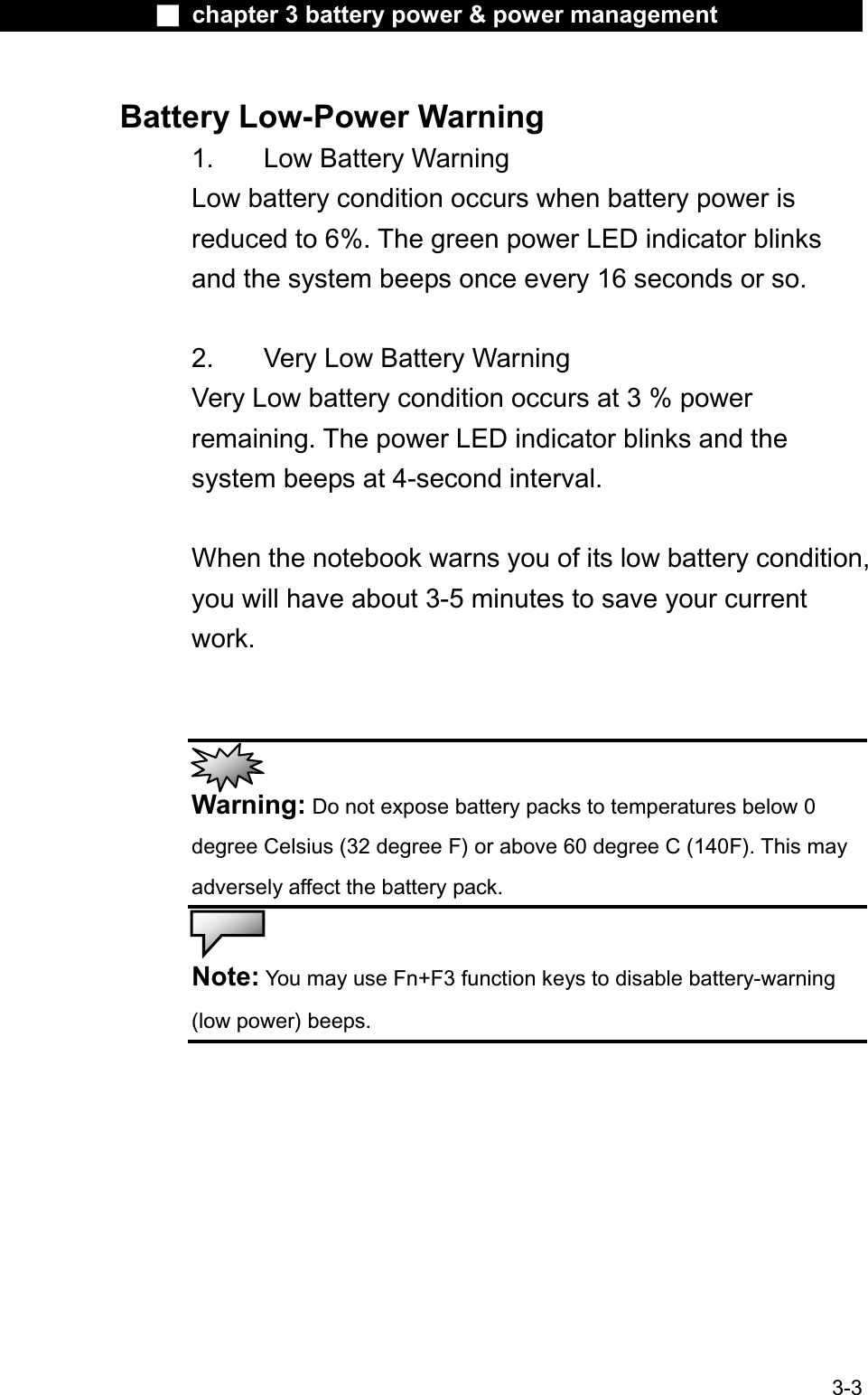 Ϯ chapter 3 battery power &amp; power managementBattery Low-Power Warning1. Low Battery WarningLow battery condition occurs when battery power is reduced to 6%. The green power LED indicator blinksand the system beeps once every 16 seconds or so.2. Very Low Battery WarningVery Low battery condition occurs at 3 % powerremaining. The power LED indicator blinks and the system beeps at 4-second interval. When the notebook warns you of its low battery condition,you will have about 3-5 minutes to save your currentwork.Warning: Do not expose battery packs to temperatures below 0 degree Celsius (32 degree F) or above 60 degree C (140F). This mayadversely affect the battery pack.Note: You may use Fn+F3 function keys to disable battery-warning(low power) beeps.3-3