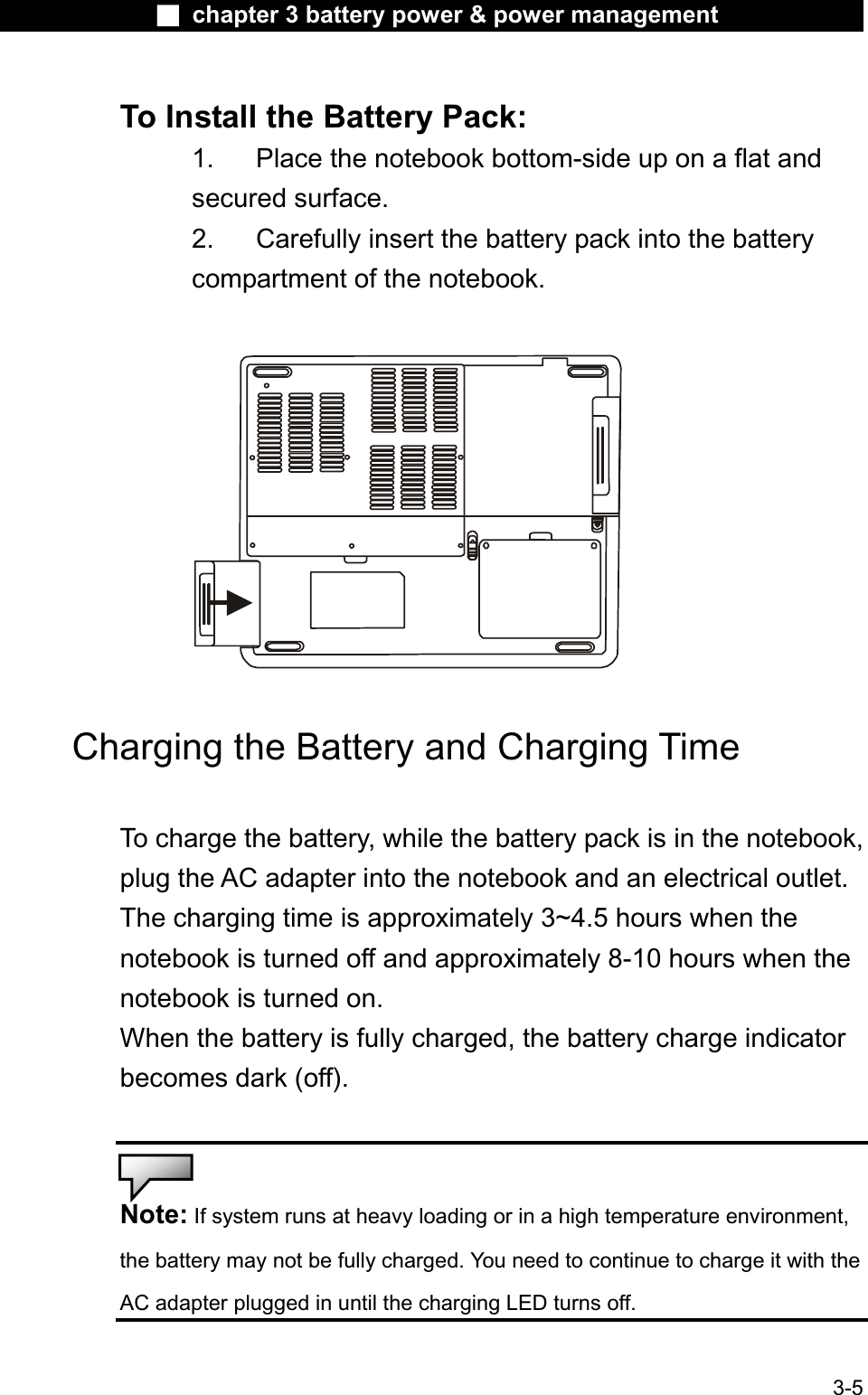 Ϯ chapter 3 battery power &amp; power managementTo Install the Battery Pack: 1. Place the notebook bottom-side up on a flat and secured surface.2. Carefully insert the battery pack into the batterycompartment of the notebook.Charging the Battery and Charging TimeTo charge the battery, while the battery pack is in the notebook,plug the AC adapter into the notebook and an electrical outlet. The charging time is approximately 3~4.5 hours when the notebook is turned off and approximately 8-10 hours when the notebook is turned on. When the battery is fully charged, the battery charge indicatorbecomes dark (off).Note: If system runs at heavy loading or in a high temperature environment,the battery may not be fully charged. You need to continue to charge it with the AC adapter plugged in until the charging LED turns off.3-5