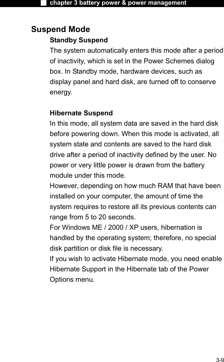 Ϯ chapter 3 battery power &amp; power managementSuspend Mode Standby SuspendThe system automatically enters this mode after a periodof inactivity, which is set in the Power Schemes dialogbox. In Standby mode, hardware devices, such asdisplay panel and hard disk, are turned off to conserveenergy.Hibernate SuspendIn this mode, all system data are saved in the hard diskbefore powering down. When this mode is activated, allsystem state and contents are saved to the hard disk drive after a period of inactivity defined by the user. No power or very little power is drawn from the battery module under this mode. However, depending on how much RAM that have been installed on your computer, the amount of time the system requires to restore all its previous contents canrange from 5 to 20 seconds.For Windows ME / 2000 / XP users, hibernation ishandled by the operating system; therefore, no specialdisk partition or disk file is necessary.If you wish to activate Hibernate mode, you need enableHibernate Support in the Hibernate tab of the Power Options menu. 3-9