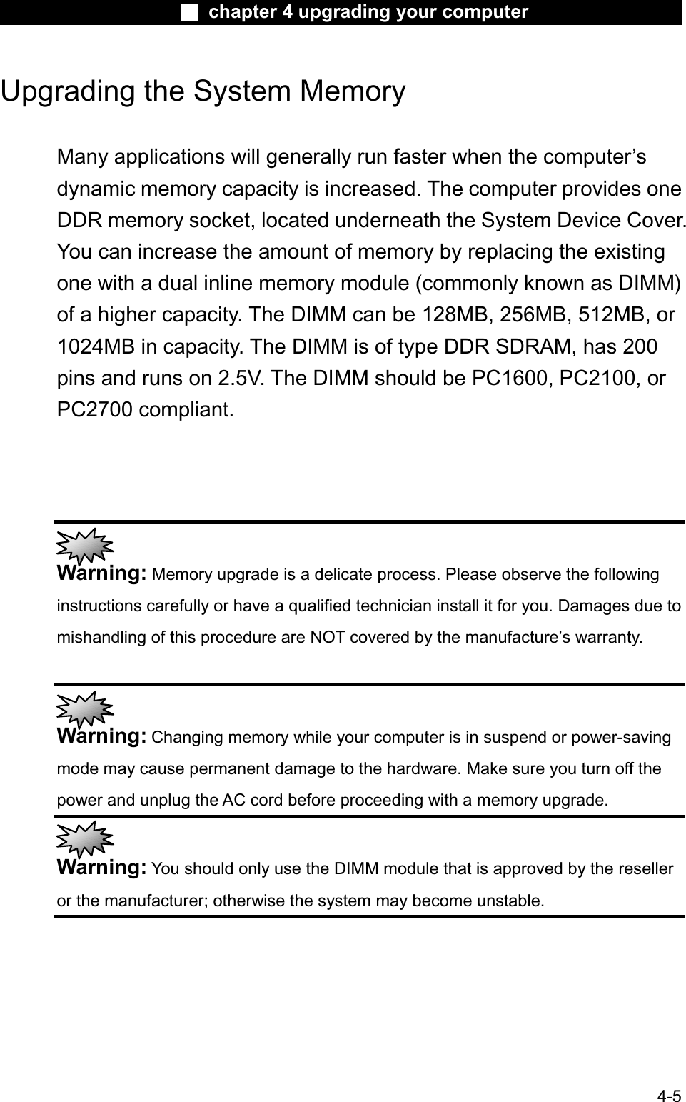 Ϯ chapter 4 upgrading your computerUpgrading the System Memory Many applications will generally run faster when the computer’sdynamic memory capacity is increased. The computer provides oneDDR memory socket, located underneath the System Device Cover.You can increase the amount of memory by replacing the existing one with a dual inline memory module (commonly known as DIMM)of a higher capacity. The DIMM can be 128MB, 256MB, 512MB, or 1024MB in capacity. The DIMM is of type DDR SDRAM, has 200 pins and runs on 2.5V. The DIMM should be PC1600, PC2100, orPC2700 compliant.Warning: Memory upgrade is a delicate process. Please observe the followinginstructions carefully or have a qualified technician install it for you. Damages due to mishandling of this procedure are NOT covered by the manufacture’s warranty.Warning: Changing memory while your computer is in suspend or power-savingmode may cause permanent damage to the hardware. Make sure you turn off the power and unplug the AC cord before proceeding with a memory upgrade.Warning: You should only use the DIMM module that is approved by the reselleror the manufacturer; otherwise the system may become unstable.4-5