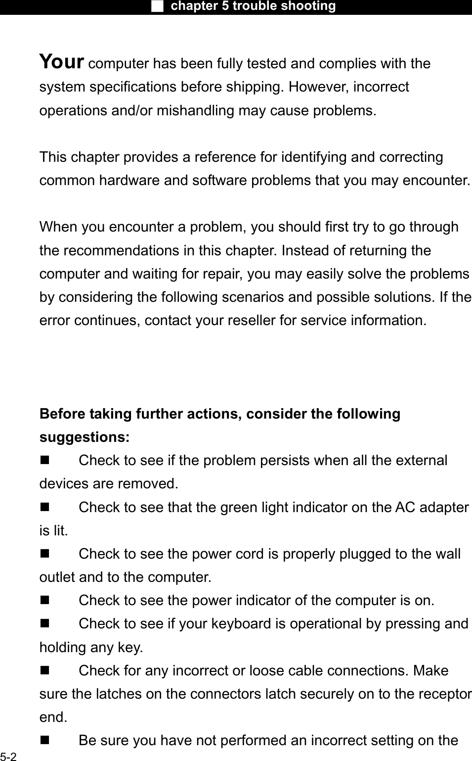 Ϯ chapter 5 trouble shootingYour computer has been fully tested and complies with the system specifications before shipping. However, incorrect operations and/or mishandling may cause problems.This chapter provides a reference for identifying and correctingcommon hardware and software problems that you may encounter.When you encounter a problem, you should first try to go throughthe recommendations in this chapter. Instead of returning the computer and waiting for repair, you may easily solve the problemsby considering the following scenarios and possible solutions. If theerror continues, contact your reseller for service information.Before taking further actions, consider the followingsuggestions: Check to see if the problem persists when all the external devices are removed.  Check to see that the green light indicator on the AC adapteris lit.  Check to see the power cord is properly plugged to the wall outlet and to the computer. Check to see the power indicator of the computer is on. Check to see if your keyboard is operational by pressing and holding any key. Check for any incorrect or loose cable connections. Make sure the latches on the connectors latch securely on to the receptorend. Be sure you have not performed an incorrect setting on the 5-2