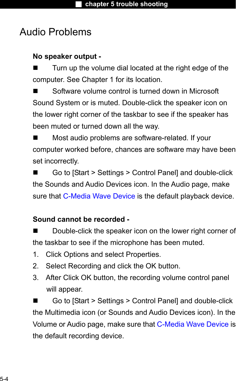 Ϯ chapter 5 trouble shootingAudio Problems No speaker output -  Turn up the volume dial located at the right edge of thecomputer. See Chapter 1 for its location. Software volume control is turned down in MicrosoftSound System or is muted. Double-click the speaker icon onthe lower right corner of the taskbar to see if the speaker hasbeen muted or turned down all the way. Most audio problems are software-related. If yourcomputer worked before, chances are software may have beenset incorrectly. Go to [Start &gt; Settings &gt; Control Panel] and double-clickthe Sounds and Audio Devices icon. In the Audio page, make sure that C-Media Wave Device is the default playback device.Sound cannot be recorded - Double-click the speaker icon on the lower right corner of the taskbar to see if the microphone has been muted.1. Click Options and select Properties.2. Select Recording and click the OK button. 3. After Click OK button, the recording volume control panelwill appear. Go to [Start &gt; Settings &gt; Control Panel] and double-clickthe Multimedia icon (or Sounds and Audio Devices icon). In the Volume or Audio page, make sure that C-Media Wave Device is the default recording device.5-4