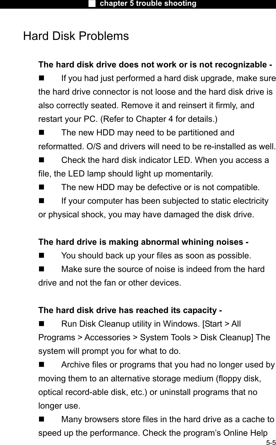 Ϯ chapter 5 trouble shootingHard Disk Problems The hard disk drive does not work or is not recognizable -  If you had just performed a hard disk upgrade, make surethe hard drive connector is not loose and the hard disk drive is also correctly seated. Remove it and reinsert it firmly, and restart your PC. (Refer to Chapter 4 for details.) The new HDD may need to be partitioned and reformatted. O/S and drivers will need to be re-installed as well.  Check the hard disk indicator LED. When you access afile, the LED lamp should light up momentarily. The new HDD may be defective or is not compatible. If your computer has been subjected to static electricityor physical shock, you may have damaged the disk drive. The hard drive is making abnormal whining noises -  You should back up your files as soon as possible. Make sure the source of noise is indeed from the hard drive and not the fan or other devices. The hard disk drive has reached its capacity -  Run Disk Cleanup utility in Windows. [Start &gt; AllPrograms &gt; Accessories &gt; System Tools &gt; Disk Cleanup] Thesystem will prompt you for what to do.  Archive files or programs that you had no longer used by moving them to an alternative storage medium (floppy disk, optical record-able disk, etc.) or uninstall programs that no longer use. 5-5 Many browsers store files in the hard drive as a cache to speed up the performance. Check the program’s Online Help