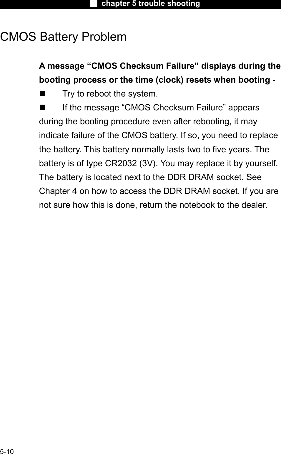 Ϯ chapter 5 trouble shootingCMOS Battery Problem A message “CMOS Checksum Failure” displays during the booting process or the time (clock) resets when booting -  Try to reboot the system.  If the message “CMOS Checksum Failure” appearsduring the booting procedure even after rebooting, it may indicate failure of the CMOS battery. If so, you need to replacethe battery. This battery normally lasts two to five years. Thebattery is of type CR2032 (3V). You may replace it by yourself. The battery is located next to the DDR DRAM socket. See Chapter 4 on how to access the DDR DRAM socket. If you are not sure how this is done, return the notebook to the dealer.5-10