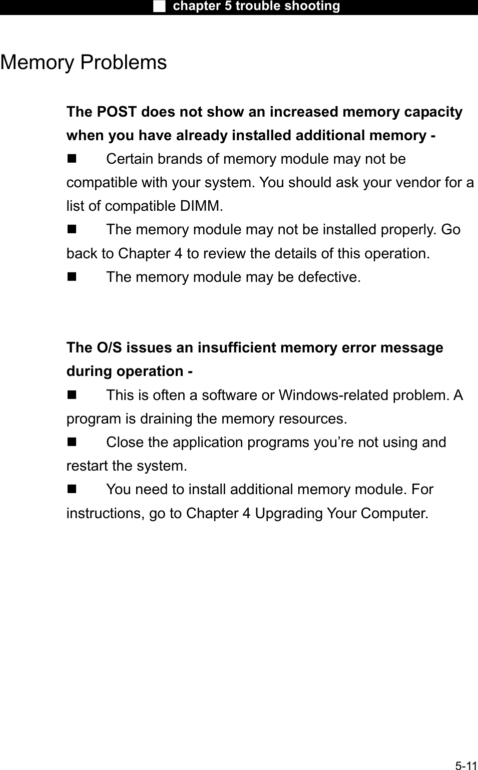 Ϯ chapter 5 trouble shootingMemory Problems The POST does not show an increased memory capacitywhen you have already installed additional memory -  Certain brands of memory module may not be compatible with your system. You should ask your vendor for a list of compatible DIMM.  The memory module may not be installed properly. Go back to Chapter 4 to review the details of this operation.  The memory module may be defective.The O/S issues an insufficient memory error message during operation -  This is often a software or Windows-related problem. Aprogram is draining the memory resources. Close the application programs you’re not using andrestart the system. You need to install additional memory module. Forinstructions, go to Chapter 4 Upgrading Your Computer.5-11