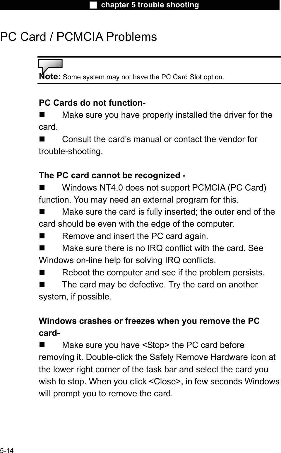 Ϯ chapter 5 trouble shootingPC Card / PCMCIA Problems Note: Some system may not have the PC Card Slot option.PC Cards do not function- Make sure you have properly installed the driver for thecard. Consult the card’s manual or contact the vendor for trouble-shooting.The PC card cannot be recognized -  Windows NT4.0 does not support PCMCIA (PC Card)function. You may need an external program for this. Make sure the card is fully inserted; the outer end of the card should be even with the edge of the computer. Remove and insert the PC card again. Make sure there is no IRQ conflict with the card. See Windows on-line help for solving IRQ conflicts. Reboot the computer and see if the problem persists. The card may be defective. Try the card on anothersystem, if possible. Windows crashes or freezes when you remove the PC card- Make sure you have &lt;Stop&gt; the PC card before removing it. Double-click the Safely Remove Hardware icon at the lower right corner of the task bar and select the card you wish to stop. When you click &lt;Close&gt;, in few seconds Windowswill prompt you to remove the card. 5-14