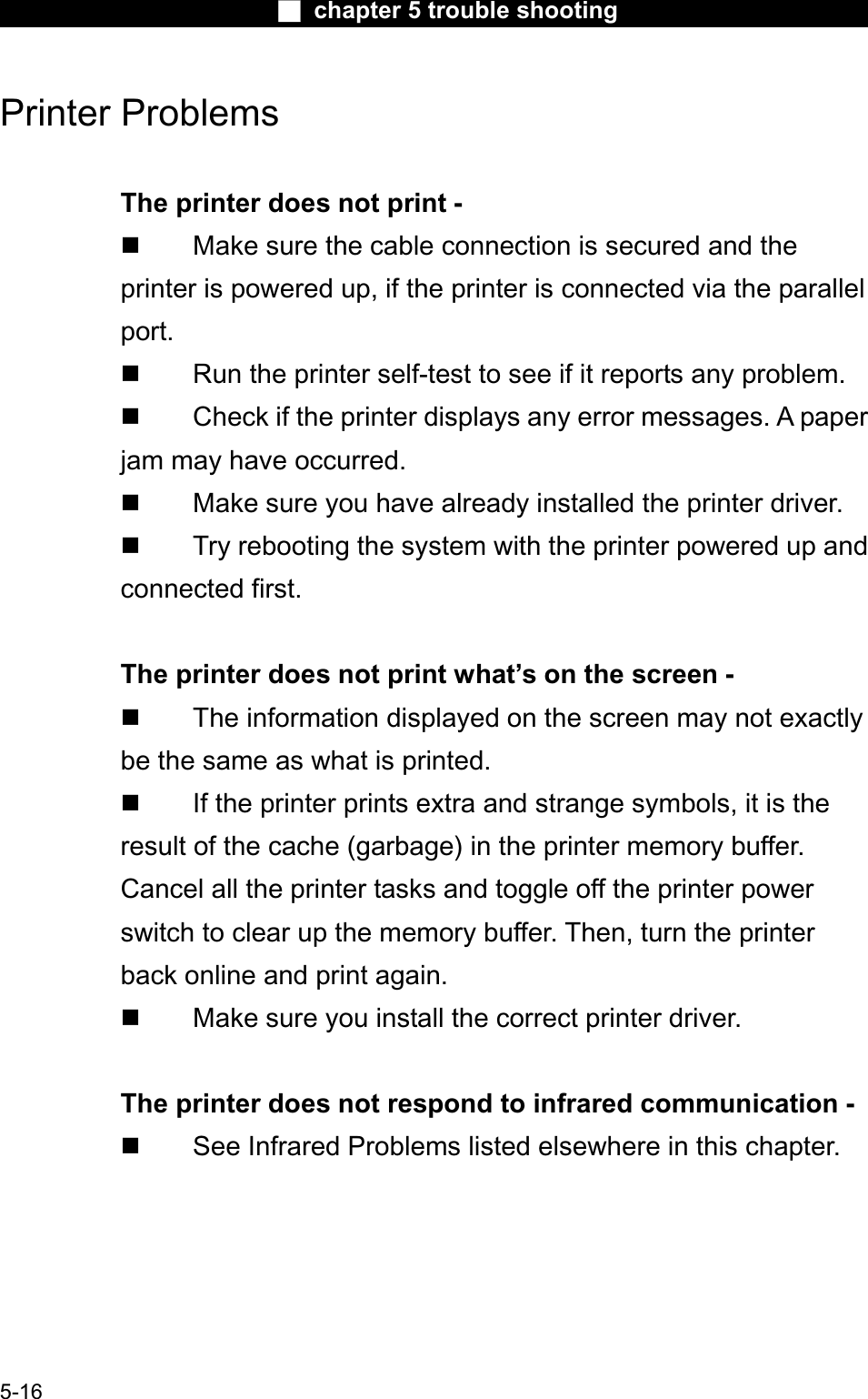 Ϯ chapter 5 trouble shootingPrinter Problems The printer does not print -  Make sure the cable connection is secured and the printer is powered up, if the printer is connected via the parallelport. Run the printer self-test to see if it reports any problem. Check if the printer displays any error messages. A paperjam may have occurred. Make sure you have already installed the printer driver. Try rebooting the system with the printer powered up andconnected first.The printer does not print what’s on the screen -  The information displayed on the screen may not exactly be the same as what is printed. If the printer prints extra and strange symbols, it is theresult of the cache (garbage) in the printer memory buffer.Cancel all the printer tasks and toggle off the printer powerswitch to clear up the memory buffer. Then, turn the printer back online and print again. Make sure you install the correct printer driver.The printer does not respond to infrared communication -  See Infrared Problems listed elsewhere in this chapter.5-16
