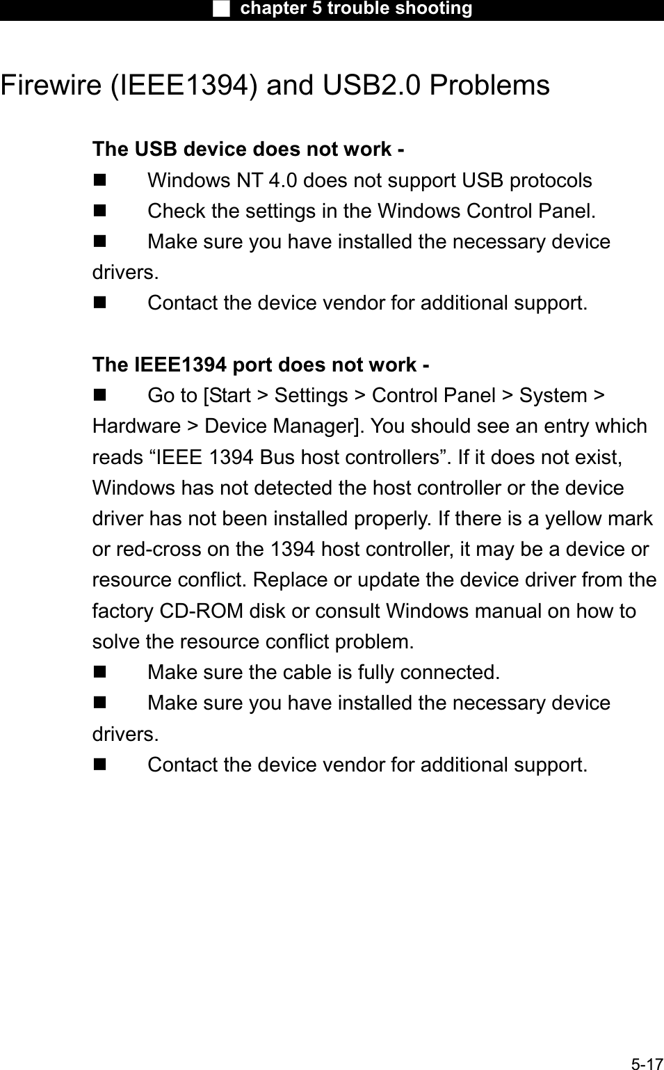Ϯ chapter 5 trouble shootingFirewire (IEEE1394) and USB2.0 Problems The USB device does not work -  Windows NT 4.0 does not support USB protocols Check the settings in the Windows Control Panel.  Make sure you have installed the necessary devicedrivers. Contact the device vendor for additional support.The IEEE1394 port does not work -  Go to [Start &gt; Settings &gt; Control Panel &gt; System &gt;Hardware &gt; Device Manager]. You should see an entry which reads “IEEE 1394 Bus host controllers”. If it does not exist,Windows has not detected the host controller or the devicedriver has not been installed properly. If there is a yellow markor red-cross on the 1394 host controller, it may be a device or resource conflict. Replace or update the device driver from the factory CD-ROM disk or consult Windows manual on how to solve the resource conflict problem. Make sure the cable is fully connected. Make sure you have installed the necessary devicedrivers. Contact the device vendor for additional support.5-17