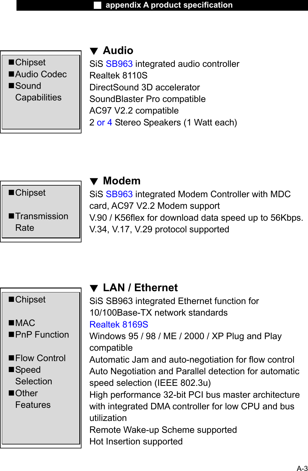 Ϯ appendix A product specificationϰAudioChipsetAudio CodecSound CapabilitiesChipsetTransmission Rate ChipsetMACPnP FunctionFlow ControlSpeed Selection Other Features SiS SB963 integrated audio controllerRealtek 8110SDirectSound 3D acceleratorSoundBlaster Pro compatibleAC97 V2.2 compatible2or 4 Stereo Speakers (1 Watt each)ϰModemSiS SB963 integrated Modem Controller with MDC card, AC97 V2.2 Modem supportV.90 / K56flex for download data speed up to 56Kbps.V.34, V.17, V.29 protocol supportedϰLAN / EthernetSiS SB963 integrated Ethernet function for 10/100Base-TX network standardsRealtek 8169SWindows 95 / 98 / ME / 2000 / XP Plug and Play compatibleAutomatic Jam and auto-negotiation for flow controlAuto Negotiation and Parallel detection for automaticspeed selection (IEEE 802.3u) High performance 32-bit PCI bus master architecturewith integrated DMA controller for low CPU and busutilizationRemote Wake-up Scheme supportedHot Insertion supportedA-3