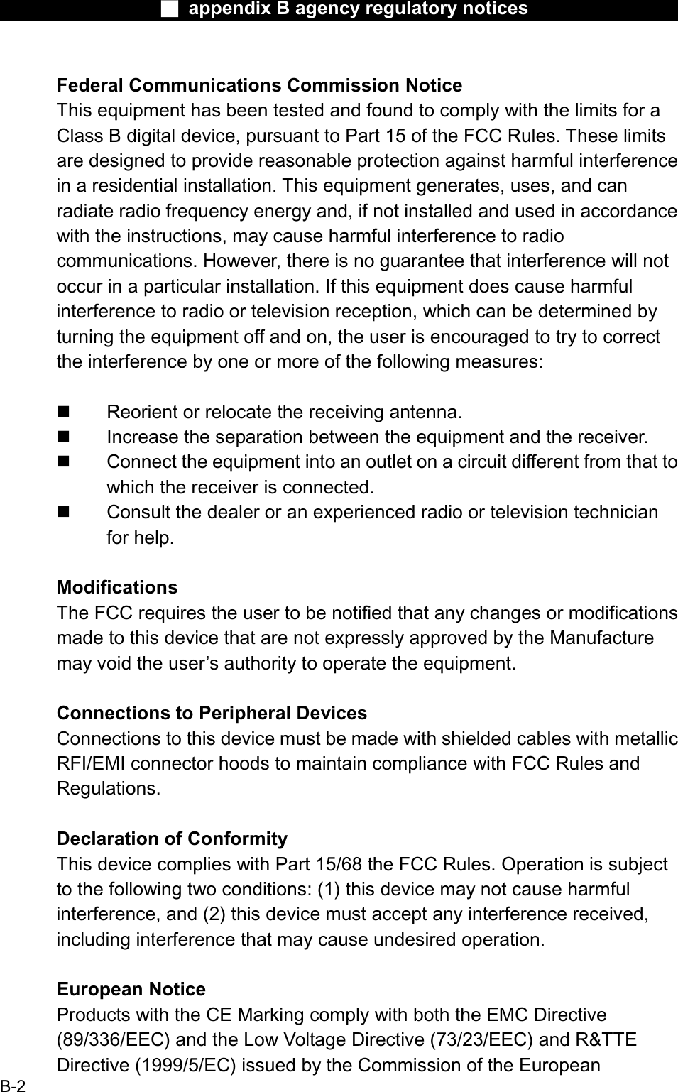 Ϯ appendix B agency regulatory noticesFederal Communications Commission NoticeThis equipment has been tested and found to comply with the limits for a Class B digital device, pursuant to Part 15 of the FCC Rules. These limitsare designed to provide reasonable protection against harmful interferencein a residential installation. This equipment generates, uses, and can radiate radio frequency energy and, if not installed and used in accordancewith the instructions, may cause harmful interference to radiocommunications. However, there is no guarantee that interference will not occur in a particular installation. If this equipment does cause harmful interference to radio or television reception, which can be determined byturning the equipment off and on, the user is encouraged to try to correct the interference by one or more of the following measures: Reorient or relocate the receiving antenna. Increase the separation between the equipment and the receiver. Connect the equipment into an outlet on a circuit different from that to which the receiver is connected. Consult the dealer or an experienced radio or television technicianfor help. ModificationsThe FCC requires the user to be notified that any changes or modificationsmade to this device that are not expressly approved by the Manufacture may void the user’s authority to operate the equipment.Connections to Peripheral DevicesConnections to this device must be made with shielded cables with metallicRFI/EMI connector hoods to maintain compliance with FCC Rules andRegulations.Declaration of ConformityThis device complies with Part 15/68 the FCC Rules. Operation is subjectto the following two conditions: (1) this device may not cause harmful interference, and (2) this device must accept any interference received,including interference that may cause undesired operation.European NoticeProducts with the CE Marking comply with both the EMC Directive(89/336/EEC) and the Low Voltage Directive (73/23/EEC) and R&amp;TTEDirective (1999/5/EC) issued by the Commission of the EuropeanB-2