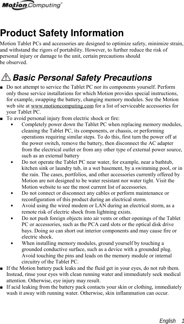                                                       English 1Product Safety InformationMotion Tablet PCs and accessories are designed to optimize safety, minimize strain,and withstand the rigors of portability. However, to further reduce the risk ofpersonal injury or damage to the unit, certain precautions shouldbe observed. Basic Personal Safety Precautions■ Do not attempt to service the Tablet PC nor its components yourself. Performonly those service installations for which Motion provides special instructions,for example, swapping the battery, changing memory modules. See the Motionweb site at www.motioncomputing.com for a list of serviceable accessories foryour Tablet PC.■ To avoid personal injury from electric shock or fire:• Completely power down the Tablet PC when replacing memory modules,cleaning the Tablet PC, its components, or chassis, or performingoperations requiring similar steps. To do this, first turn the power off atthe power switch, remove the battery, then disconnect the AC adapterfrom the electrical outlet or from any other type of external power source,such as an external battery• Do not operate the Tablet PC near water, for example, near a bathtub,kitchen sink or laundry tub, in a wet basement, by a swimming pool, or inthe rain. The cases, portfolios, and other accessories currently offered byMotion are not designed to be water resistant nor water tight. Visit theMotion website to see the most current list of accessories.• Do not connect or disconnect any cables or perform maintenance orreconfiguration of this product during an electrical storm.• Avoid using the wired modem or LAN during an electrical storm, as aremote risk of electric shock from lightning exists.• Do not push foreign objects into air vents or other openings of the TabletPC or accessories, such as the PCA card slots or the optical disk drivebays. Doing so can short out interior components and may cause fire orelectric shock.• When installing memory modules, ground yourself by touching agrounded conductive surface, such as a device with a grounded plug.Avoid touching the pins and leads on the memory module or internalcircuitry of the Tablet PC.■ If the Motion battery pack leaks and the fluid get in your eyes, do not rub them.Instead, rinse your eyes with clean running water and immediately seek medicalattention. Otherwise, eye injury may result.■ If acid leaking from the battery pack contacts your skin or clothing, immediatelywash it away with running water. Otherwise, skin inflammation can occur.