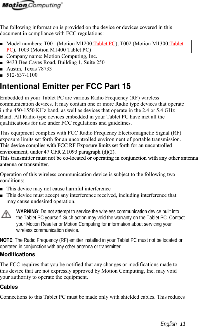                                                       English 11The following information is provided on the device or devices covered in thisdocument in compliance with FCC regulations:■ Model numbers: T001 (Motion M1200 Tablet PC), T002 (Motion M1300 TabletPC), T003 (Motion M1400 Tablet PC)■ Company name: Motion Computing, Inc.■ 9433 Bee Caves Road, Building 1, Suite 250■ Austin, Texas 78733■ 512-637-1100Intentional Emitter per FCC Part 15Embedded in your Tablet PC are various Radio Frequency (RF) wirelesscommunication devices. It may contain one or more Radio type devices that operatein the 450-1550 KHz band, as well as devices that operate in the 2.4 or 5.4 GHzBand. All Radio type devices embedded in your Tablet PC have met all thequalifications for use under FCC regulations and guidelines.This equipment complies with FCC Radio Frequency Electromagnetic Signal (RF)exposure limits set forth for an uncontrolled environment of portable transmission.This device complies with FCC RF Exposure limits set forth for an uncontrolledenvironment, under 47 CFR 2.1093 paragraph (d)(2).This transmitter must not be co-located or operating in conjunction with any other antennaantenna or transmitter.Operation of this wireless communication device is subject to the following twoconditions:■ This device may not cause harmful interference■ This device must accept any interference received, including interference thatmay cause undesired operation.WARNING: Do not attempt to service the wireless communication device built intothe Tablet PC yourself. Such action may void the warranty on the Tablet PC. Contactyour Motion Reseller or Motion Computing for information about servicing yourwireless communication device.NOTE: The Radio Frequency (RF) emitter installed in your Tablet PC must not be located oroperated in conjunction with any other antenna or transmitter.ModificationsThe FCC requires that you be notified that any changes or modifications made tothis device that are not expressly approved by Motion Computing, Inc. may voidyour authority to operate the equipment.CablesConnections to this Tablet PC must be made only with shielded cables. This reduces