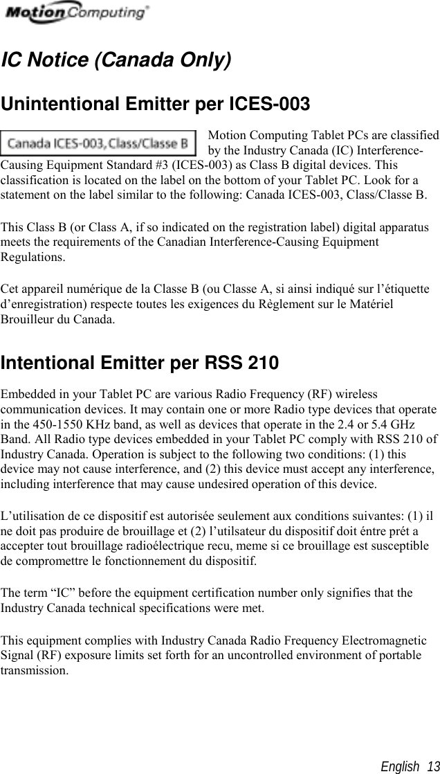                                                       English 13IC Notice (Canada Only)Unintentional Emitter per ICES-003Motion Computing Tablet PCs are classifiedby the Industry Canada (IC) Interference-Causing Equipment Standard #3 (ICES-003) as Class B digital devices. Thisclassification is located on the label on the bottom of your Tablet PC. Look for astatement on the label similar to the following: Canada ICES-003, Class/Classe B.This Class B (or Class A, if so indicated on the registration label) digital apparatusmeets the requirements of the Canadian Interference-Causing EquipmentRegulations.Cet appareil numérique de la Classe B (ou Classe A, si ainsi indiqué sur l’étiquetted’enregistration) respecte toutes les exigences du Règlement sur le MatérielBrouilleur du Canada.Intentional Emitter per RSS 210Embedded in your Tablet PC are various Radio Frequency (RF) wirelesscommunication devices. It may contain one or more Radio type devices that operatein the 450-1550 KHz band, as well as devices that operate in the 2.4 or 5.4 GHzBand. All Radio type devices embedded in your Tablet PC comply with RSS 210 ofIndustry Canada. Operation is subject to the following two conditions: (1) thisdevice may not cause interference, and (2) this device must accept any interference,including interference that may cause undesired operation of this device.L’utilisation de ce dispositif est autorisée seulement aux conditions suivantes: (1) ilne doit pas produire de brouillage et (2) l’utilsateur du dispositif doit éntre prét aaccepter tout brouillage radioélectrique recu, meme si ce brouillage est susceptiblede compromettre le fonctionnement du dispositif.The term “IC” before the equipment certification number only signifies that theIndustry Canada technical specifications were met.This equipment complies with Industry Canada Radio Frequency ElectromagneticSignal (RF) exposure limits set forth for an uncontrolled environment of portabletransmission.