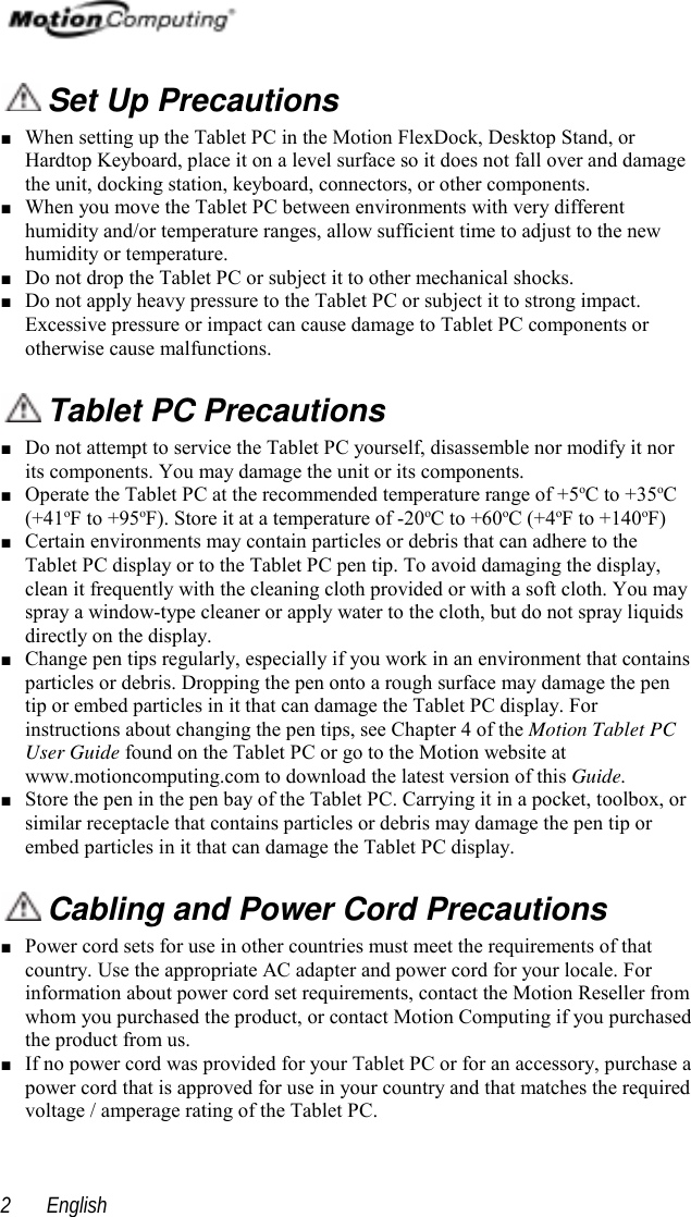  English2 Set Up Precautions■ When setting up the Tablet PC in the Motion FlexDock, Desktop Stand, orHardtop Keyboard, place it on a level surface so it does not fall over and damagethe unit, docking station, keyboard, connectors, or other components.■ When you move the Tablet PC between environments with very differenthumidity and/or temperature ranges, allow sufficient time to adjust to the newhumidity or temperature.■ Do not drop the Tablet PC or subject it to other mechanical shocks.■ Do not apply heavy pressure to the Tablet PC or subject it to strong impact.Excessive pressure or impact can cause damage to Tablet PC components orotherwise cause malfunctions. Tablet PC Precautions■ Do not attempt to service the Tablet PC yourself, disassemble nor modify it norits components. You may damage the unit or its components.■ Operate the Tablet PC at the recommended temperature range of +5oC to +35oC(+41oF to +95oF). Store it at a temperature of -20oC to +60oC (+4oF to +140oF)■ Certain environments may contain particles or debris that can adhere to theTablet PC display or to the Tablet PC pen tip. To avoid damaging the display,clean it frequently with the cleaning cloth provided or with a soft cloth. You mayspray a window-type cleaner or apply water to the cloth, but do not spray liquidsdirectly on the display.■ Change pen tips regularly, especially if you work in an environment that containsparticles or debris. Dropping the pen onto a rough surface may damage the pentip or embed particles in it that can damage the Tablet PC display. Forinstructions about changing the pen tips, see Chapter 4 of the Motion Tablet PCUser Guide found on the Tablet PC or go to the Motion website atwww.motioncomputing.com to download the latest version of this Guide.■ Store the pen in the pen bay of the Tablet PC. Carrying it in a pocket, toolbox, orsimilar receptacle that contains particles or debris may damage the pen tip orembed particles in it that can damage the Tablet PC display. Cabling and Power Cord Precautions■ Power cord sets for use in other countries must meet the requirements of thatcountry. Use the appropriate AC adapter and power cord for your locale. Forinformation about power cord set requirements, contact the Motion Reseller fromwhom you purchased the product, or contact Motion Computing if you purchasedthe product from us.■ If no power cord was provided for your Tablet PC or for an accessory, purchase apower cord that is approved for use in your country and that matches the requiredvoltage / amperage rating of the Tablet PC.
