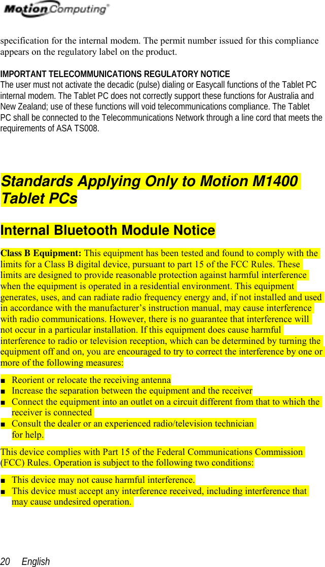  English20specification for the internal modem. The permit number issued for this complianceappears on the regulatory label on the product.IMPORTANT TELECOMMUNICATIONS REGULATORY NOTICEThe user must not activate the decadic (pulse) dialing or Easycall functions of the Tablet PCinternal modem. The Tablet PC does not correctly support these functions for Australia andNew Zealand; use of these functions will void telecommunications compliance. The TabletPC shall be connected to the Telecommunications Network through a line cord that meets therequirements of ASA TS008.Standards Applying Only to Motion M1400Tablet PCsInternal Bluetooth Module NoticeClass B Equipment: This equipment has been tested and found to comply with thelimits for a Class B digital device, pursuant to part 15 of the FCC Rules. Theselimits are designed to provide reasonable protection against harmful interferencewhen the equipment is operated in a residential environment. This equipmentgenerates, uses, and can radiate radio frequency energy and, if not installed and usedin accordance with the manufacturer’s instruction manual, may cause interferencewith radio communications. However, there is no guarantee that interference willnot occur in a particular installation. If this equipment does cause harmfulinterference to radio or television reception, which can be determined by turning theequipment off and on, you are encouraged to try to correct the interference by one ormore of the following measures:■ Reorient or relocate the receiving antenna■ Increase the separation between the equipment and the receiver■ Connect the equipment into an outlet on a circuit different from that to which thereceiver is connected■ Consult the dealer or an experienced radio/television technicianfor help.This device complies with Part 15 of the Federal Communications Commission(FCC) Rules. Operation is subject to the following two conditions:■ This device may not cause harmful interference.■ This device must accept any interference received, including interference thatmay cause undesired operation.