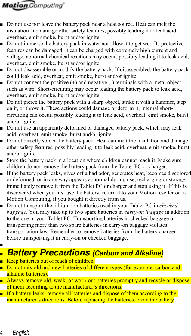  English4■ Do not use nor leave the battery pack near a heat source. Heat can melt theinsulation and damage other safety features, possibly leading it to leak acid,overheat, emit smoke, burst and/or ignite.■ Do not immerse the battery pack in water nor allow it to get wet. Its protectivefeatures can be damaged, it can be charged with extremely high current andvoltage, abnormal chemical reactions may occur, possibly leading it to leak acid,overheat, emit smoke, burst and/or ignite.■ Do not disassemble or modify the battery pack. If disassembled, the battery packcould leak acid, overheat, emit smoke, burst and/or ignite.■ Do not connect the positive (+) and negative (-) terminals with a metal objectsuch as wire. Short-circuiting may occur leading the battery pack to leak acid,overheat, emit smoke, burst and/or ignite.■ Do not pierce the battery pack with a sharp object, strike it with a hammer, stepon it, or throw it. These actions could damage or deform it, internal short-circuiting can occur, possibly leading it to leak acid, overheat, emit smoke, burstand/or ignite.■ Do not use an apparently deformed or damaged battery pack, which may leakacid, overheat, emit smoke, burst and/or ignite.■ Do not directly solder the battery pack. Heat can melt the insulation and damageother safety features, possibly leading it to leak acid, overheat, emit smoke, burstand/or ignite.■ Store the battery pack in a location where children cannot reach it. Make surechildren do not remove the battery pack from the Tablet PC or charger.■ If the battery pack leaks, gives off a bad odor, generates heat, becomes discoloredor deformed, or in any way appears abnormal during use, recharging or storage,immediately remove it from the Tablet PC or charger and stop using it, If this isdiscovered when you first use the battery, return it to your Motion reseller or toMotion Computing, if you bought it directly from us.■ Do not transport the lithium ion batteries used in your Tablet PC in checkedbaggage. You may take up to two spare batteries in carry-on luggage in additionto the one in your Tablet PC. Transporting batteries in checked baggage ortransporting more than two spare batteries in carry-on baggage violatestransportation law. Remember to remove batteries from the battery chargerbefore transporting it in carry-on or checked baggage.■ ■ Battery Precautions (Carbon and Alkaline)■ Keep batteries out of reach of children.■ Do not mix old and new batteries of different types (for example, carbon andalkaline batteries).■ Always remove old, weak, or worn-out batteries promptly and recycle or disposeof them according to the manufacturer’s directions.■ If a battery leaks, remove all batteries and dispose of them according to themanufacturer’s directions. Before replacing the batteries, clean the battery