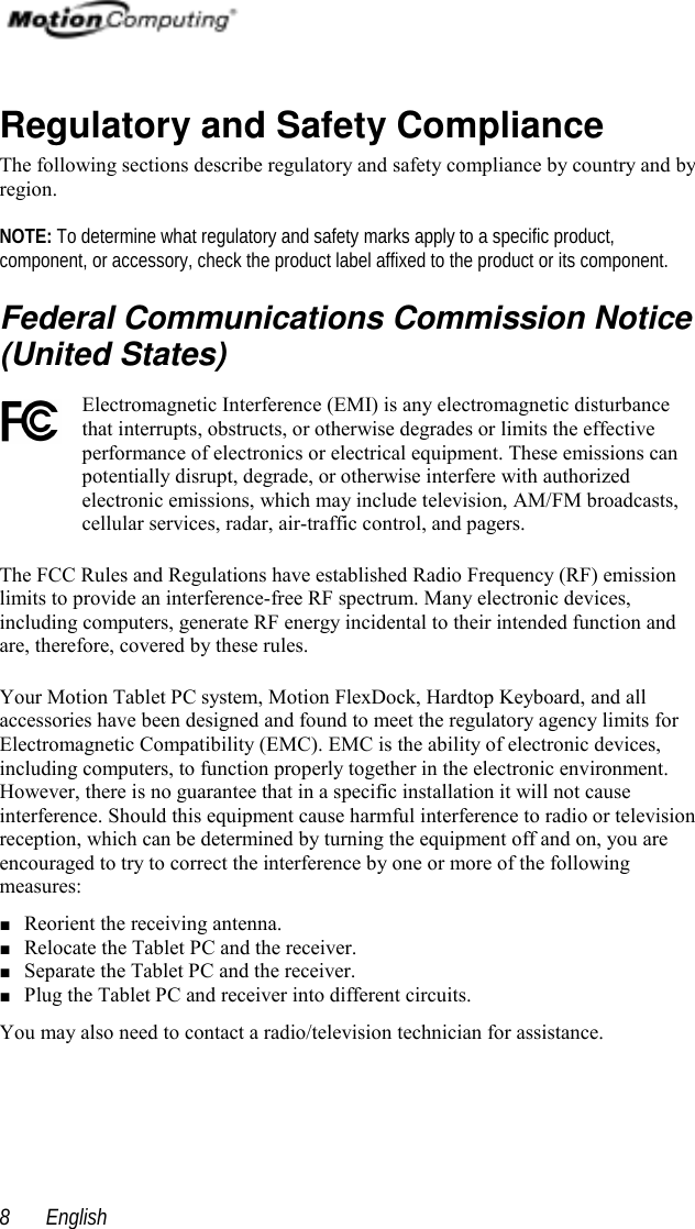  English8Regulatory and Safety ComplianceThe following sections describe regulatory and safety compliance by country and byregion.NOTE: To determine what regulatory and safety marks apply to a specific product,component, or accessory, check the product label affixed to the product or its component.Federal Communications Commission Notice(United States)Electromagnetic Interference (EMI) is any electromagnetic disturbancethat interrupts, obstructs, or otherwise degrades or limits the effectiveperformance of electronics or electrical equipment. These emissions canpotentially disrupt, degrade, or otherwise interfere with authorizedelectronic emissions, which may include television, AM/FM broadcasts,cellular services, radar, air-traffic control, and pagers.The FCC Rules and Regulations have established Radio Frequency (RF) emissionlimits to provide an interference-free RF spectrum. Many electronic devices,including computers, generate RF energy incidental to their intended function andare, therefore, covered by these rules.Your Motion Tablet PC system, Motion FlexDock, Hardtop Keyboard, and allaccessories have been designed and found to meet the regulatory agency limits forElectromagnetic Compatibility (EMC). EMC is the ability of electronic devices,including computers, to function properly together in the electronic environment.However, there is no guarantee that in a specific installation it will not causeinterference. Should this equipment cause harmful interference to radio or televisionreception, which can be determined by turning the equipment off and on, you areencouraged to try to correct the interference by one or more of the followingmeasures:■ Reorient the receiving antenna.■ Relocate the Tablet PC and the receiver.■ Separate the Tablet PC and the receiver.■ Plug the Tablet PC and receiver into different circuits.You may also need to contact a radio/television technician for assistance.