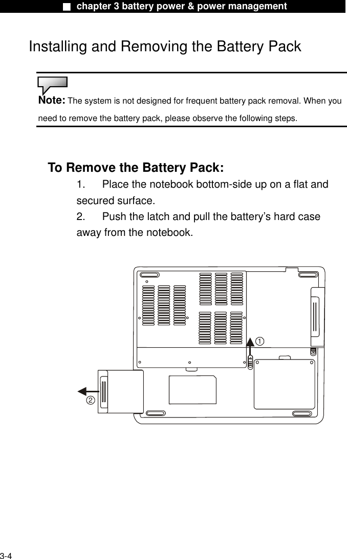              ■ chapter 3 battery power &amp; power management              Installing and Removing the Battery Pack   Note: The system is not designed for frequent battery pack removal. When you need to remove the battery pack, please observe the following steps.   To Remove the Battery Pack: 1.  Place the notebook bottom-side up on a flat and secured surface. 2.  Push the latch and pull the battery’s hard case away from the notebook.  12     3-4 