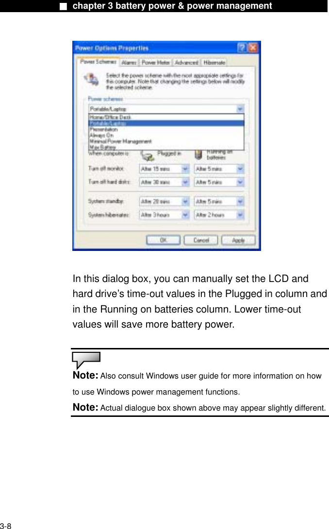              ■ chapter 3 battery power &amp; power management                In this dialog box, you can manually set the LCD and hard drive’s time-out values in the Plugged in column and in the Running on batteries column. Lower time-out values will save more battery power.   Note: Also consult Windows user guide for more information on how to use Windows power management functions. Note: Actual dialogue box shown above may appear slightly different.    3-8 