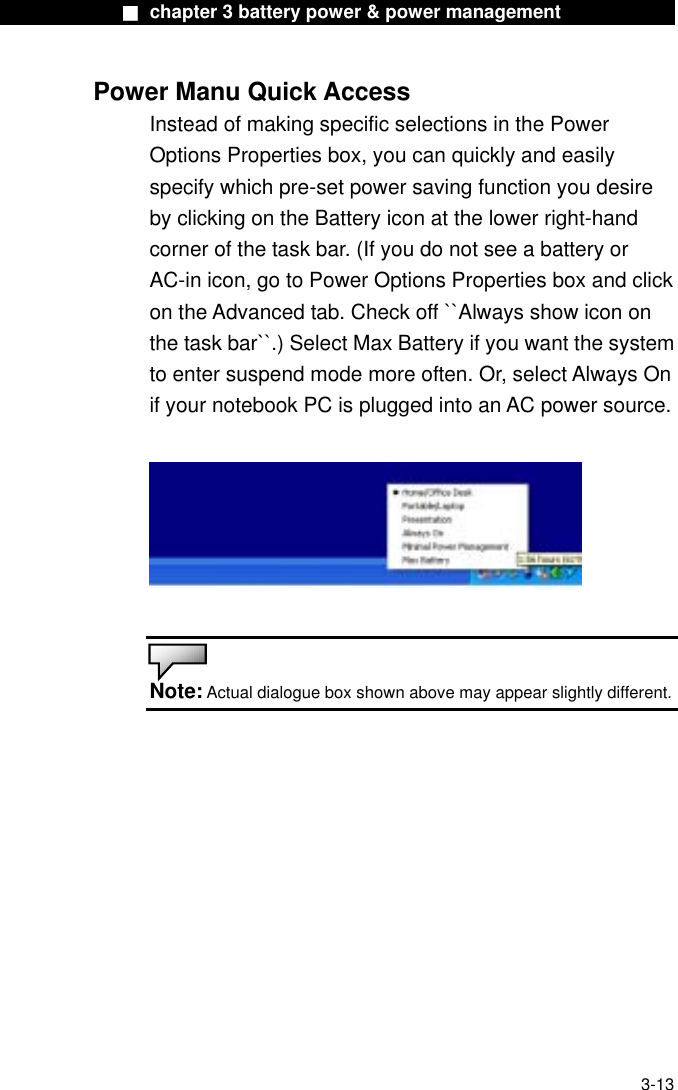              ■ chapter 3 battery power &amp; power management              Power Manu Quick Access Instead of making specific selections in the Power Options Properties box, you can quickly and easily specify which pre-set power saving function you desire by clicking on the Battery icon at the lower right-hand corner of the task bar. (If you do not see a battery or AC-in icon, go to Power Options Properties box and click on the Advanced tab. Check off ``Always show icon on the task bar``.) Select Max Battery if you want the system to enter suspend mode more often. Or, select Always On if your notebook PC is plugged into an AC power source.     Note: Actual dialogue box shown above may appear slightly different.     3-13 