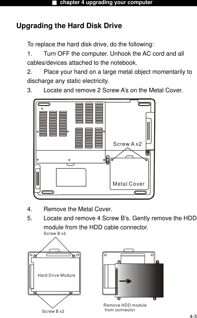                    ■ chapter 4 upgrading your computer                  Upgrading the Hard Disk Drive  To replace the hard disk drive, do the following: 1.  Turn OFF the computer. Unhook the AC cord and all cables/devices attached to the notebook. 2.  Place your hand on a large metal object momentarily to discharge any static electricity. 3.  Locate and remove 2 Screw A’s on the Metal Cover. Screw A x2Metal Cover 4.    Remove the Metal Cover. 5.  Locate and remove 4 Screw B’s. Gently remove the HDD module from the HDD cable connector.  4-3 Hard Drive ModuleRemove HDD module from connectorScrew B x2Screw B x2 