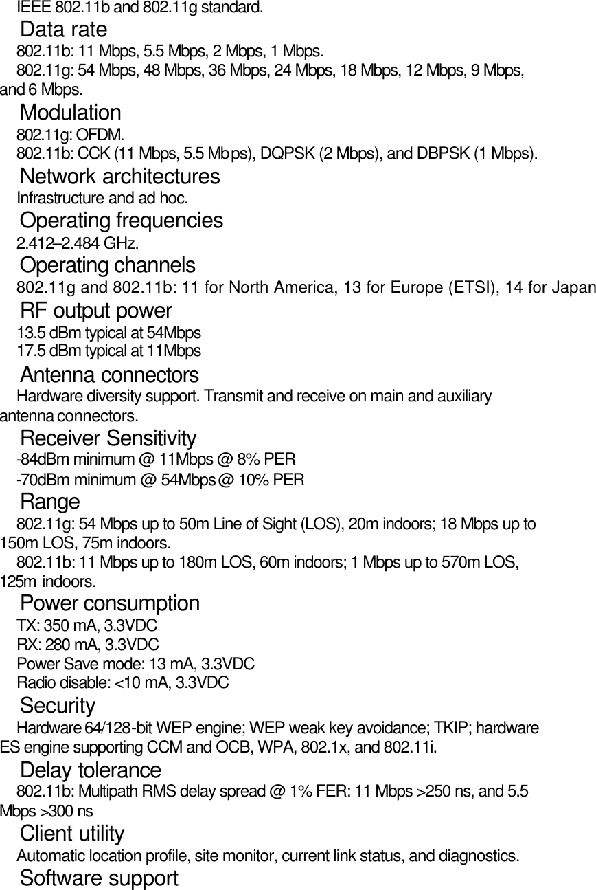   IEEE 802.11b and 802.11g standard.   Data rate   802.11b: 11 Mbps, 5.5 Mbps, 2 Mbps, 1 Mbps.   802.11g: 54 Mbps, 48 Mbps, 36 Mbps, 24 Mbps, 18 Mbps, 12 Mbps, 9 Mbps, and 6 Mbps.   Modulation   802.11g: OFDM.    802.11b: CCK (11 Mbps, 5.5 Mbps), DQPSK (2 Mbps), and DBPSK (1 Mbps).   Network architectures   Infrastructure and ad hoc.   Operating frequencies   2.412–2.484 GHz.   Operating channels   802.11g and 802.11b: 11 for North America, 13 for Europe (ETSI), 14 for Japan   RF output power   13.5 dBm typical at 54Mbps   17.5 dBm typical at 11Mbps   Antenna connectors   Hardware diversity support. Transmit and receive on main and auxiliary antenna connectors.   Receiver Sensitivity   -84dBm minimum @ 11Mbps @ 8% PER   -70dBm minimum @ 54Mbps @ 10% PER   Range   802.11g: 54 Mbps up to 50m Line of Sight (LOS), 20m indoors; 18 Mbps up to 150m LOS, 75m indoors.   802.11b: 11 Mbps up to 180m LOS, 60m indoors; 1 Mbps up to 570m LOS, 125m indoors.   Power consumption   TX: 350 mA, 3.3VDC   RX: 280 mA, 3.3VDC   Power Save mode: 13 mA, 3.3VDC   Radio disable: &lt;10 mA, 3.3VDC   Security   Hardware 64/128-bit WEP engine; WEP weak key avoidance; TKIP; hardware ES engine supporting CCM and OCB, WPA, 802.1x, and 802.11i.   Delay tolerance   802.11b: Multipath RMS delay spread @ 1% FER: 11 Mbps &gt;250 ns, and 5.5 Mbps &gt;300 ns   Client utility   Automatic location profile, site monitor, current link status, and diagnostics.   Software support 