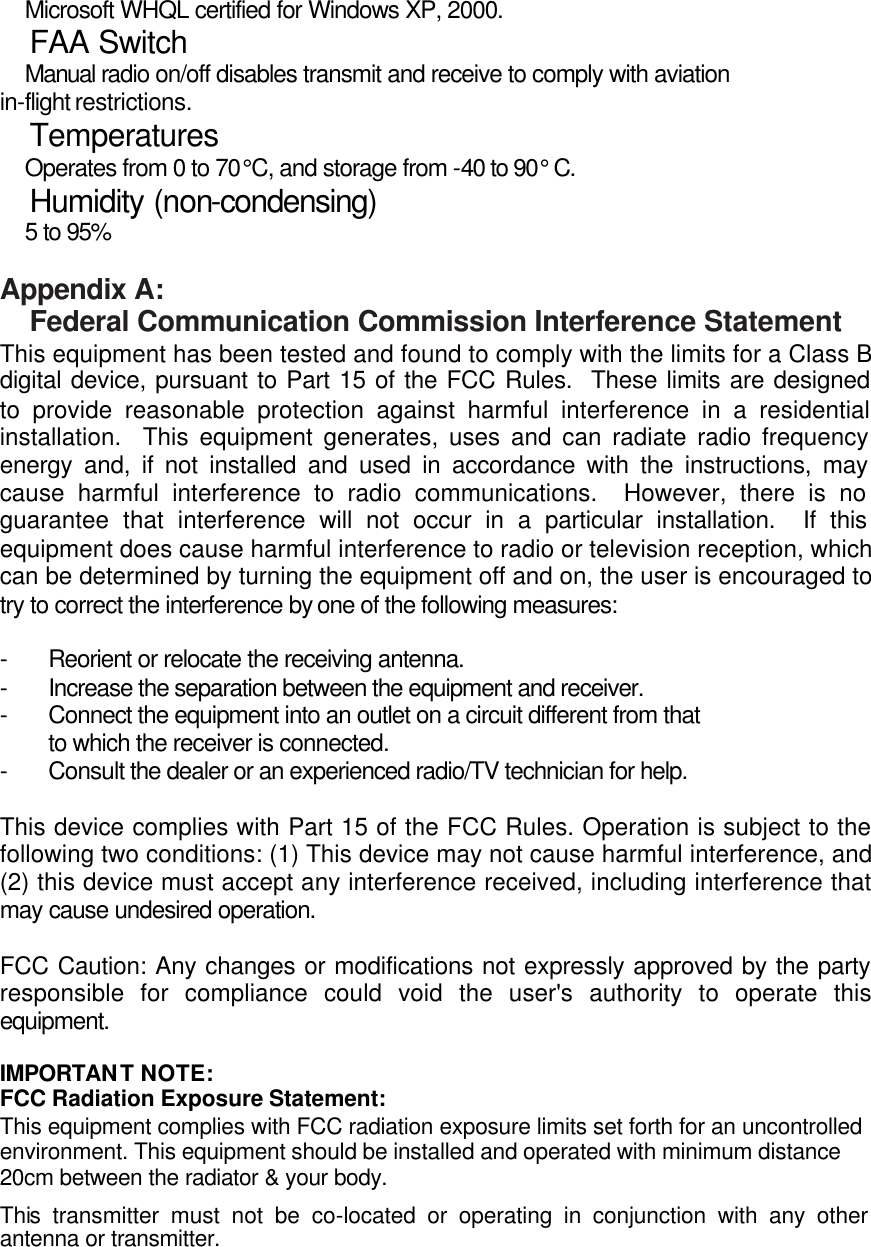   Microsoft WHQL certified for Windows XP, 2000.   FAA Switch   Manual radio on/off disables transmit and receive to comply with aviation in-flight restrictions.   Temperatures   Operates from 0 to 70°C, and storage from -40 to 90° C.   Humidity (non-condensing)   5 to 95%  Appendix A:  Federal Communication Commission Interference Statement This equipment has been tested and found to comply with the limits for a Class B digital device, pursuant to Part 15 of the FCC Rules.  These limits are designed to provide reasonable protection against harmful interference in a residential installation.  This equipment generates, uses and can radiate radio frequency energy and, if not installed and used in accordance with the instructions, may cause harmful interference to radio communications.  However, there is no guarantee that interference will not occur in a particular installation.  If this equipment does cause harmful interference to radio or television reception, which can be determined by turning the equipment off and on, the user is encouraged to try to correct the interference by one of the following measures:  - Reorient or relocate the receiving antenna. - Increase the separation between the equipment and receiver. - Connect the equipment into an outlet on a circuit different from that to which the receiver is connected. - Consult the dealer or an experienced radio/TV technician for help.  This device complies with Part 15 of the FCC Rules. Operation is subject to the following two conditions: (1) This device may not cause harmful interference, and (2) this device must accept any interference received, including interference that may cause undesired operation.  FCC Caution: Any changes or modifications not expressly approved by the party responsible for compliance could void the user&apos;s authority to operate this equipment.  IMPORTANT NOTE: FCC Radiation Exposure Statement: This equipment complies with FCC radiation exposure limits set forth for an uncontrolled environment. This equipment should be installed and operated with minimum distance 20cm between the radiator &amp; your body. This transmitter must not be co-located or operating in conjunction with any other antenna or transmitter. 
